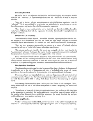 Solarizing Your Soil
      Of course, not all soil organisms are beneficial. The double digging process opens the soil
up to the sun’s sanitizing UV rays and helps balance the soil’s microflora in favor of the good
microbes.
       When soil is severely infested with nematodes or microbial disease organisms, it can be
“solarized.” This is accomplished by covering the bed with plastic for several weeks to elevate
the soil temperature and sanitize the soil of disease causing organisms.
       There should be some moisture in the soil to start with and the soil should be allowed to
really “cook.” The high heat kills the organisms. It is really the infrared wavelengths that are
doing the work here.
      Infrared the Life Frequency
      The infrared wavelengths begin at 1 millimeter, where the high frequency microwaves end,
and extend to 0.75 micrometers, just into the visible red light range. Not only is infrared
responsible for the warmth that we feel from the sun, but it is also important to life in other ways.
     There are over seventeen octaves (like the octave on a piano) of infrared radiation
compared to only one of visible light. Insects utilize these wavelengths.
       The antennae and spines (sensilla) that insects are equipped with have been found to be
“open resonator” antennae. That means that energy from the spectrum travels down the surface of
the spine instead of down the center as would happen with a metal antenna.
       Insect antennae resonate to infrared frequencies from plant molecules and scent molecules.
If you remember that the warmth you feel from a cozy fire comes from infrared radiation being
emitted from the destructive combustion of wood that once was part of a green tree, it should not
be difficult to accept that living plants emit small, but measurable amounts of radiation too.
      How Bugs Find Sick Plants
      The elemental composition and physical structure of the plant will change the frequency of
its molecules just as the mix of frequencies and tones of a plucked guitar string will change
according to the type of wood used in the construction of the guitar and its physical shape.
       Diseased, deficient and injured plant tissue sends out frequencies and scents that attract
scavenging insects. They are like the vultures that clean up dead carrion so that we don’t have to
live with the stink and the filth of rotting flesh. Insect “pests” do the same thing in the plant
world.
       Which brings up an interesting point. Would you kill a vulture so you could grab a dead,
rotting animal from the side of the road to bring home for dinner? (Hopefully you are not that
hungry.)
       Then why do we try to kill the insect scavengers that nature sent to clean up sick plant flesh
so that we can eat the sick plant? We need to address the cause of the insect infestation, which is
the breaking of the Bionomic laws, not kill the scavenger. We would then find that we have
health and harmony in our gardens and in our lives.
      Light Amplification
      We have already discovered that ELF, infrared and even visible light wavelengths can be
amplified to a small degree by soil that is high in paramagnetic force or magnetic susceptibility.


                                                                                                113
 