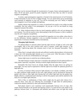 This force can be increased through the incorporation of oxygen, humus and paramagnetic rock
dusts. Of all rock dusts, pound for pound, magnetite will do more than any other to increase
magnetic susceptibility.
       In nature, super paramagnetic magnetite is formed in the natural process of soil formation.
It takes thousands of years for this to happen though. You can speed nature up by incorporating
small amounts of magnetite to your soil. You will be increasing your soil’s ability to amplify
electromagnetic waves from sunlight and lightning.
      Studies indicate that magnetite is a source of nutritional iron equal to iron sulfate for plant
availability. But iron sulfate is not paramagnetic. So you get a two for one benefit by using
magnetite instead of the sulfate.
        Dr. Arden Anderson believes that too much magnetite applied to the soil can damage the
soil structure. You will not need to worry about getting to that level because so little is needed to
raise the soil’s magnetic susceptibility.
      Actually there may be a three for one benefit for magnetite over iron sulfate, where there is
no iron deficiency, because magnetite is also an excellent biocatalyst in the soil in our own
experiments. It increases microbial activity tremendously.
      Managing Light Intensity
      For photosynthesis to proceed, plants need the right intensity of light as well as the right
wavelengths. One of the most common units used to measure visible light intensity is the
footcandle. Light-loving plants like tomatoes need at least two thousand footcandles. That’s
minimum.
       When there is enough carbon dioxide and sufficient warmth, photosynthesis will proceed at
a faster rate with increasing light intensity up to a certain point. After that point, it drops off
again. Here we see the law of Delimitation at work again.
      Intense light seems to retard the rate of photosynthesis.
     The light intensity in many arid areas is well above the optimum level for photosynthesis in
many plants, especially crop plants. Shading would be highly beneficial in these regions.
       Remember that lower leaves are already shaded. Only the upper leaves are getting too
much light. You may need to experiment to find the right level of shade for optimum growth in a
high light area.
       In areas or locations where excessive light intensity is not already a problem, and where
low light conditions might actually be the issue, light intensity can be increased by fencing the
garden with white or other light color fencing that will reflect light back into the garden area.
Highly reflective, metalisized mylar sheeting is sold for this purpose and could be attached to the
fence for even higher light reflection.
       Red or blue or combinations of these colors might also be good color choices for a
reflective fence, since they are reflecting the wavelengths of light ideal for photosynthesis,
without the intensity reflected by white and metalisized surfaces.
       Red plastic mulch is now sometimes used commercially between rows of crops, after
studies showed benefits to the growth and ripening of fruit. I’ve used red lava rock mulch in my
pathways between beds. It is permanent and beautiful and reflects some red light that would



114
 