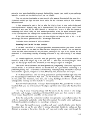otherwise have been absorbed by the ground. Red and blue crushed glass mulch in your pathways
is another beautiful and functional option if you can afford it.
      You can use your imagination to come up with other ways to do essentially the same thing.
Reflective mulches put light on those lower leaves that are otherwise getting a light intensity
below optimum.
       A light meter can be used to find out what the light levels are in your garden before and
after improvements. Hopefully they are all improvements! The light meter in your older 35mm
camera will work too. Set the ASA/ISO dial to 100 and the f stop to 4. Aim the camera at
something white that is facing the most intense light source. When you adjust the shutter speed
for the right exposure, that reading is the number of foot candles falling on the white object.
     If the light is too intense and it goes off the scale you can lower the ASA to 50, 25 or 12
and multiply the shutter speed reading by 2, 4 or 8 to get footcandles.
      Tomatoes need a minimum of 2000 footcandles.
      Locating Your Garden For Best Sunlight
      If you want know where to locate your garden for maximum sunshine, year round, you will
need to know where the sun does and does not shine throughout the seasons. The sun does not
follow the same path across the sky all year round, unless you live right on the equator. So the
boundaries of shade change, not only according to the time of day, but according to the time of
year.
      As summer approaches, the sun’s path gets gradually higher and of longer duration. It
reaches its peak on the longest day of the year, June 21. After June, the sun’s path gets lower
again and the days get shorter until December 21 when the cycle begins all over again.
       The easiest way to determine the shade patterns on your property year round, if you have
noticed already, is to carefully observe and record them for a year before committing to a
permanent growing area. This a simple solar site survey. Some of you may not even have a choice
of locations for a garden, your yard is so small. Obviously, then, this advise is not for you!
       If you do decide to do a solar site survey, you can start growing some beds right away, but
you may decide you want to move them later. Look for obstructions that affect the light intensity
at your garden site. Mountains, hills, trees, and existing buildings are obvious obstacles, but
future potential buildings and trees must also be considered.
       Remember that full sun in the morning is the most important. Also, consider that deciduous
trees that shade your site in the summer will not pose a problem in the winter after they lose their
leaves.
        Not only do shade boundaries change with the seasons, but the amount of solar energy
reaching the earth changes, which changes the rate at which plants grow from summer to winter.
This is because the earth orbits around the sun at a constant tilt.
       In the far north, (or far south in the southern hemisphere) the sun’s radiation strikes the
earth at a much smaller angle in the winter than in the summer. The smaller winter angle causes
the beam of sunlight to spread out over a much larger surface area.
      This means that much less energy is reaching each square inch of soil in the winter than in
the summer. You can see this same effect by shining a flashlight straight at a surface and then
shining it at an angle to the surface. Also, the sun's rays must travel a longer path through the


                                                                                               115
 