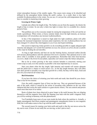 winter atmosphere because of the smaller angles. This causes more energy to be absorbed and
diffused by the atmosphere before hitting the earth’s surface. As a result, there is less light
available for photosynthesis in the winter. So you see, it’s not just the cold temperatures that you
have to consider in mastering winter growing.
      Growing In Winter Light
      Latitude also affects the length of day. The further you are from the equator, the shorter the
length of day in winter. So not only is there less light in winter, but it is available for a shorter
period of time.
       This problem can not be overcome simply by raising the temperature of the soil and the air
inside a greenhouse. When winter, or heavy summer shade, lower the light intensity, an increase
in temperature will not produce any increase in photosynthesis.
      In fact, if the temperature is raised too high under low light conditions, plants will suffer
because the increased temperature increases plant respiration, but rate of photosynthesis has not
been changed. It’s almost like what happens to you if you start hyperventilating.
       One secret to improving winter growth is to do everything possible to supply adequate light
intensity and adequate soil warmth first and then increase the amount of carbon dioxide available
to the crops by feeding the soil microbes.
       As long as light intensity and heat are not the limiting factors, increased carbon dioxide
will increase photosynthesis until the optimum CO2 level is reached. That optimum level is well
above what is available in most gardens and greenhouses. Remember that when heat becomes
excessive, shade is the friend of your plants, especially cool season crops like lettuce and greens.
      But as far as winter growing in the more extreme latitudes is concerned, starting your
winter crops as early on in the summer as possible is the most important key to success.
       Start your plants when the day length, light intensity and warmth will remain adequate
until the plants have a chance to reach mature size. As the day length shortens, they will either
slow their growth or possibly even stop their growth for a while, but they will be there, fresh and
alive for you to harvest all winter long.
      Bed Orientation
       If you have the choice of orienting your beds north and south, that should be your choice.
That is true for two reasons.
       First, the earth’s magnetic lines of force run that way. They are generated because of the
spin of the earth, which is caused by the action of incoming solar radiation on the van Allen
radiation belt that circles the earth (similar to a giant electric motor). The sun controls and powers
much more than most of us realize.
      Roots of plants have been observed to grow longer to the north because they are aligning
themselves with the magnetic force field. By aligning your beds with the earth’s magnetic field,
you will be working in harmony with this phenomenon.
        You’ll probably keep more of your roots inside the beds where the nutrition is. Actually, a
highly paramagnetic bed (from compost and paramagnetic amendments) forms its own magnetic
field, but it still makes sense to line it up with the earth’s natural field.
      The second reason for running your beds north and south is that the sun moves across the
sky east to west. (I know its not really the sun moving, so don’t pick at me!)

116
 