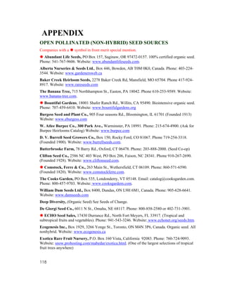 APPENDIX
OPEN POLLINATED (NON-HYBRID) SEED SOURCES
Companies with a     symbol in front merit special mention.
  Abundant Life Seeds, PO Box 157, Saginaw, OR 97472-0157. 100% certified organic seed.
Phone: 541-767-9606. Website: www.abundantlifeseeds.com.
Alberta Nurseries & Seeds Ltd., Box 446, Bowden, AB T0M 0K0, Canada. Phone: 403-224-
3544. Website: www.gardenersweb.ca
Baker Creek Heirloom Seeds, 2278 Baker Creek Rd, Mansfield, MO 65704. Phone 417-924-
8917. Website: www.rareseeds.com
The Banana Tree, 715 Northhampton St., Easton, PA 18042. Phone 610-253-9589. Website:
www.banana-tree.com.
  Bountiful Gardens, 18001 Shafer Ranch Rd., Willits, CA 95490. Biointensive organic seed.
Phone: 707-459-6410. Website: www.bountifulgardens.org
Burgess Seed and Plant Co., 905 Four seasons Rd., Bloomington, IL 61701 (Founded 1913)
Website: www.eburgess.com
W. Atlee Burpee Co., 300 Park Ave., Warminster, PA 18991. Phone: 215-674-4900. (Ask for
Burpee Heirlooms Catalog) Website: www.burpee.com
D. V. Burrell Seed Growers Co., Box 150, Rocky Ford, CO 81067. Phone 719-254-3318.
(Founded 1900). Website: www.burrellseeds.com.
Butterbrooke Farm, 78 Barry Rd., Oxford, CT 06478. Phone: 203-888-2000. (Seed Co-op)
Clifton Seed Co., 2586 NC 403 West, PO Box 206, Faison, NC 28341. Phone 910-267-2690.
(Founded 1928). Website: www.cliftonseed.com.
  Comstock, Ferre & Co., 263 Main St., Wethersfield, CT 06109. Phone: 860-571-6590.
(Founded 1820). Website: www.comstockferre.com.
The Cooks Garden, PO Box 535, Londonderry, VT 05148. Email: catalog@cooksgarden.com.
Phone: 800-457-9703. Website: www.cooksgardem.com.
William Dam Seeds Ltd., Box 8400, Dundas, ON L9H 6M1, Canada. Phone: 905-628-6641.
Website: www.damseeds.com
Deep Diversity, (Organic Seed) See Seeds of Change.
De Giorgi Seed Co., 6011 N St., Omaha, NE 68117. Phone: 800-858-2580 or 402-731-3901.
   ECHO Seed Sales, 17430 Durrance Rd., North Fort Meyers, FL 33917. (Tropical and
subtropical fruits and vegetables). Phone: 941-543-3246. Website: www.echonet.org/seeds.htm.
Ecogenesis Inc., Box 1929, 3266 Yonge St., Toronto, ON M4N 3P6, Canada. Organic seed. All
nonhybrid. Website: www.ecogenesis.ca
Exotica Rare Fruit Nursery, P.O. Box 160 Vista, California 92083. Phone: 760-724-9093.
Website: snow.prohosting.com/mabedar/exotica.html. (One of the largest selections of tropical
fruit trees anywhere)


118
 