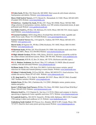 Fedco Seeds, PO Box 520, Waterville, ME 04903. Short season & cold climate selections.
Seed potatoes and shallots. Website: www.fedcoseeds.com
Henry Field Seed & Nursery, 415 N. Burnett St., Shenandoah, IA 51602. Phone: 605-665-4491.
(Founded 1893) Website: www.henryfields.com
   Irish Eyes – Garden City Seeds, PO Box 307, Thorp, WA 98946. Phone: 509-964-7000.
(Huge selection of seed potatoes varieties, shallots, over 100 varieties of perennial onions, & open
pollinated seed) Website: www.gardencityseeds.net.
Fox Hollow Seed Co., PO Box 148, McGrann, PA 16236. Phone: 888-548-7333. (Some organic
seed) Website: www.foxhollowseed.com
   Gourmet Gardener, 8650 College Blvd., Overland Park, KS 66210. Herb, vegetable and
edible flower seeds. Phone: 913-345-0490.Website: www.gourmetgardener.com.
Gurney’s Seed & Nursery Co., 110 Capital St., Yankton, SD 57079. Phone: 605-665-1671.
Website: www.gurneys.com.
Harris Seeds, 60 Saginaw Dr., PO Box 22960, Rochester, NY 14692. Phone: 800-514-4441.
Website: www.harrisseeds.com
  Heirloom Seeds, PO Box 245, West Elizabeth, PA 15088. Only heirloom seeds some from
1700’s and 1800’s. Phone: 412-384-0852.Website: www.heirloomseeds.com.
   High Altitude Gardens, PO Box 1048, Hailey, ID 83333. Seeds from around the world for
the coldest climates and shortest seasons. Phone: 208-788-3452. Website: www.seedstrust.com.
Horus Botanicals, HCR Rt. 82, Box 29, Salem, AR 72576. (Heirlooms and ethic types.)
   J. L. Hudson, Seedsman, Star Route 2 Box 337, LaHonda, CA 94020. (Rare & unusual
varieties, wild and cultivated) Website: www.jlhudsonseeds.net.
Ed Hume Seeds, PO Box 1450, Kent, WA 98035. Cool & short season varieties, special
selections for Alaska and Autumn planting in warm climates. Website: www.humeseeds.com.
   Johnny’s Selected Seeds, 310 Foss Hill Rd., Albion, ME 04910-9731. Good selections. Very
reliable fast service. Phone 207-437-4301. Website: www.johnnyseeds.com.
J. W. Jung Seed Co., 335 S. High St., Randolph, WI 53957. Phone: 800-247-5864. (Founded
1907. Northern varieties.) Website: www.jungseed.com.
Kalmia Farm, PO Box 3881, Charlottesville, VA 22903. (Multiplier onions, potatoe onions,
shallots and garlic)
Kester’s Wild Game Food Nursery, PO Box 516, Omro, WI 54963. Seed of Giant Wild Rice!
Phone: 920-685-2929. Website: www.kestersnursery.com.
Kitazawa Seed Co., 1111 Chapman St., San Jose, CA 95126. Oldest seed company in America
specializing in Japanese & Asian vegetable seed (since 1917). Website: www.kitazawaseed.com.
D. Landreth Seed Co., 180-188 W. Ostend St., PO Box 6426, Baltimore, MD 21230. Founded
1784 making it oldest seed seedhouse in U.S. Website: www.landrethseeds.com.
Lindenberg Seeds Limited, 803 Princess Ave., Brandon, MB R7A 0P5, Canada. Phone: 204-
727-0575. (Seed for short sunny prairie growing season) Website: www.lindenbergseeds.ca.



                                                                                               119
 