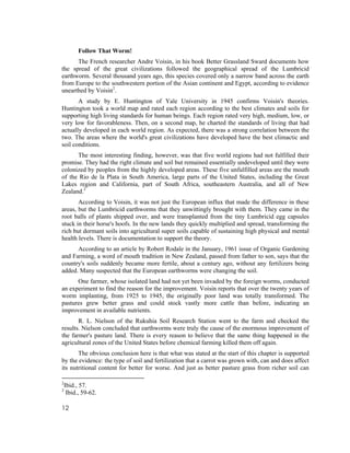 Follow That Worm!
      The French researcher Andre Voisin, in his book Better Grassland Sward documents how
the spread of the great civilizations followed the geographical spread of the Lumbricid
earthworm. Several thousand years ago, this species covered only a narrow band across the earth
from Europe to the southwestern portion of the Asian continent and Egypt, according to evidence
unearthed by Voisin2.
       A study by E. Huntington of Yale University in 1945 confirms Voisin's theories.
Huntington took a world map and rated each region according to the best climates and soils for
supporting high living standards for human beings. Each region rated very high, medium, low, or
very low for favorableness. Then, on a second map, he charted the standards of living that had
actually developed in each world region. As expected, there was a strong correlation between the
two. The areas where the world's great civilizations have developed have the best climactic and
soil conditions.
      The most interesting finding, however, was that five world regions had not fulfilled their
promise. They had the right climate and soil but remained essentially undeveloped until they were
colonized by peoples from the highly developed areas. These five unfulfilled areas are the mouth
of the Rio de la Plata in South America, large parts of the United States, including the Great
Lakes region and California, part of South Africa, southeastern Australia, and all of New
Zealand.3
       According to Voisin, it was not just the European influx that made the difference in these
areas, but the Lumbricid earthworms that they unwittingly brought with them. They came in the
root balls of plants shipped over, and were transplanted from the tiny Lumbricid egg capsules
stuck in their horse's hoofs. In the new lands they quickly multiplied and spread, transforming the
rich but dormant soils into agricultural super soils capable of sustaining high physical and mental
health levels. There is documentation to support the theory.
      According to an article by Robert Rodale in the January, 1961 issue of Organic Gardening
and Farming, a word of mouth tradition in New Zealand, passed from father to son, says that the
country's soils suddenly became more fertile, about a century ago, without any fertilizers being
added. Many suspected that the European earthworms were changing the soil.
      One farmer, whose isolated land had not yet been invaded by the foreign worms, conducted
an experiment to find the reason for the improvement. Voisin reports that over the twenty years of
worm implanting, from 1925 to 1945, the originally poor land was totally transformed. The
pastures grew better grass and could stock vastly more cattle than before, indicating an
improvement in available nutrients.
       R. L. Nielson of the Rukuhia Soil Research Station went to the farm and checked the
results. Nielson concluded that earthworms were truly the cause of the enormous improvement of
the farmer's pasture land. There is every reason to believe that the same thing happened in the
agricultural zones of the United States before chemical farming killed them off again.
       The obvious conclusion here is that what was stated at the start of this chapter is supported
by the evidence: the type of soil and fertilization that a carrot was grown with, can and does affect
its nutritional content for better for worse. And just as better pasture grass from richer soil can

2
    Ibid., 57.
3
     Ibid., 59-62.

12
 