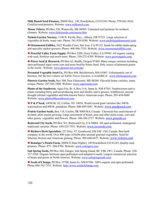 Milk Ranch Seed Potatoes, 20094 Hwy. 149, Powderhorn, CO 81243. Phone: 970-641-5634.
Certified seed potatoes. Website: www.milkranch.com.
Moose Tubers, PO Box 520, Waterville, ME 04903. Untreated seed potatoes for northern
climates. Website: www.fedcoseeds.com/moose.htm.
Nichols Garden Nursery, 1190 N. Pacific Hwy., Albany, OR 97321. Large selection of
vegetables & herbs, many rare. Phone: 541-928-9280. Website: www.nicholsgardennursery.com.
  Ornamental Edibles, 3622 Weedin Court, San Jose, CA 95132. Seeds for edible landscaping
and specialty market growers. Phone: 408-946-7333. Website: www.ornamentaledibles.com.
   Peaceful Valley Farm Supply, PO Box 2209, Grass Valley, CA 95945. All organic catalog
with seed, fertilizer and much more. Phone: 530-272-4769. Website: www.groworganic.com.
   Peters Seed & Research, PO Box 62, Riddle, Oregon 97469. Many unique varieties including
open pollinated super sweet corn and more bred by Peters Seed. Only source of perennial grains
in the world. Website: www.pioneer-net.com/psr/
Perennial Vegetable Seed Co., PO Box 608, Belchertown, MA 01007. Unfortunately out of
business, but the two volume set Edible Forest Gardens, is available at: www.chelseagreen.com.
Pinetree Garden Seeds, Box 300, New Gloucester, ME 04260. Flavorful home varieties, many
unique. Phone: 207-926-3400. Website: www.superseeds.com.
Plants of the Southwest, Agua Fria, Rt. 6, Box 11A, Santa fe, NM 87501. Southwestern native
plants including berry and nut producing trees and shrubs, native grasses, wildflowers, ancient
drought tolerant vegetables and little known Native American crops. Phone: 505-438-8888.
Website: www.plantsofthesouthwest.com.
  P & P Seed, 14050 Rt. 62, Collins, NY 14034. World record giant varieties like 300 lb.
watermelons and 800 lb. pumpkins. Phone: 800-449-5681. Website: www.pandpseed.com.
Prairie Garden Seeds, Box 118, Cochin, SK S0M 0L0, Canada. Chemical-free seed tolerant of
dryland, short season growing. Large assortment of beans, peas and other pulse crops, corn and
other grains, vegetables and flowers. Phone: 306-386-2737. Website: www.prseeds.ca.
Redwood City Seeds, PO Box 361, Redwood City, CA 94064. All open pollinated, endangered
traditional varieties. Phone: 650-325-7333. Website: www.ecoseeds.com.
   Richters Herb Specialists, 357 Hwy. 47, Goodwood, ON L0C 1A0, Canada. Best herb
company in the world. Over 800 types of herbs plus unusual gourmet vegetables. Seed for
Siberian, Korean and American ginseng. Phone: 905-640-6677. Website: www.richters.com.
  Ronniger’s Potato Farm, 20094 N State Highwy 149 Powderhorn CO 81243. Quality seed
potatoes. Phone: 877- 204-8704. Website: www.ronnigers.com.
Salt Spring Seeds, PO Box 444, Ganges, Salt Spring Island, BC V8K 2W1, Canada. Phone: 250-
537-5269. Organic heirloom open pollinated seed adapted to north. Largest commercial selection
of beans and grains in North America. Website: www.saltspringseeds.com.
  Seeds of Change, PO Box 15700, Santa Fe, NM 87506. 100% organic and open pollinated.
Phone 888-762-7333. Website: http://www.seedsofchange.com.




120
 