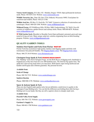 Victory Seed Company, P.O. Box 192 - Molalla, Oregon 97038. Open pollinated & heirloom
seeds. Phone: 503-829-3126. Website: www.victoryseeds.com.
Wildlife Nurseries, Inc., Dept. RS, Box 2724, Oshkosh, Wisconsin 54903. Food plants for
waterfowl and wildlife. Phone: 920-231-3780.
Willhite Seed Inc., PO Box 23, Poolville, TX 76487. Extensive collection of watermelons and
cantaloupes. Phone: 800-828-1840. Website: www.willhiteseed.com
Wildseed Farms, 425 Wildflower Hills, PO Box 3000, Fredericksburg, TX 78624. Over 80
varieties of wildflowers, garden flowers and culinary herbs. Phone: 800-848-0078. Website:
www.wildseedfarms.com.
   Wild Garden Seed, (Shoulder to Shoulder Farm) Open pollinated, untreated, germ and vigor
tested in living soil mix. Many unique salad mix varieties originating from on-farm breeding
program. Website: www.wildgardenseed.com.


QUALITY GARDEN TOOLS
Stainless Steel Spades and Forks from Florian            BEST BUY
Florian Tools has economical, high quality stainless steel digging spades and forks with
maintenance free polycarb handles. The Digging Spade is here. The Digging Fork is here.
Phone: 800.275.3618 Website: www.floriantools.com

Clarington Forge Spade & Fork CLASSIC ENGLISH QUALITY
The “Bulldog” tools from Clarington Forge are the Rolls Royce of digging tools, handmade in
England just as they have been for over 200 hundred years. The fork has big square tines. The
spade has a foot-saving tread where you step down. Both feature super-strong hardwood ash
handles and D-grips and a lifetime guarantee. My personal favorite.

Available from:
Seeds of Change
Phone: 888.762.7333. Website: www.seedsofchange.com.
Smith & Hawkin
Phone: 800.940.1170. Website: www.smithandhawken.com.

Spear & Jackson Spade & Fork
These are also English made quality tools, but are definitely a notch lower in quality to the
Clarington Forge Bulldog tools. You can feel the difference just holding them after having a
Bulldog tool in your hands. But they are still a superior choice to cheaply made tools.
Available from:
Peaceful Valley Farm Supply
Phone: 888-784-1722. Website: www.groworganic.com
Gardener's Supply Co.
Phone: 800-863-1700 Website: www.gardeners.com

122
 