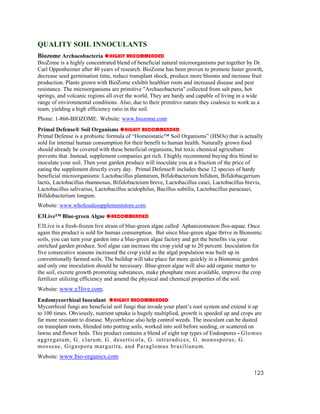 QUALITY SOIL INNOCULANTS
Biozome Archaeobacteria HIGHLY RECOMMENDED
BioZome is a highly concentrated blend of beneficial natural microorganisms put together by Dr.
Carl Oppenheimer after 40 years of research. BioZome has been proven to promote faster growth,
decrease seed germination time, reduce transplant shock, produce more blooms and increase fruit
production. Plants grown with BioZome exhibit healthier roots and increased disease and pest
resistance. The microorganisms are primitive "Archaeobacteria" collected from salt pans, hot
springs, and volcanic regions all over the world. They are hardy and capable of living in a wide
range of environmental conditions. Also, due to their primitive nature they coalesce to work as a
team, yielding a high efficiency ratio in the soil.
Phone: 1-866-BIOZOME. Website: www.biozome.com
Primal Defense® Soil Organisms HIGHLY RECOMMENDED
Primal Defense is a probiotic formula of “Homeostatic™ Soil Organisms” (HSOs) that is actually
sold for internal human consumption for their benefit to human health. Naturally grown food
should already be covered with these beneficial organisms, but toxic chemical agriculture
prevents that. Instead, supplement companies get rich. I highly recommend buying this blend to
inoculate your soil. Then your garden produce will inoculate you at a fraction of the price of
eating the supplement directly every day. Primal Defense® includes these 12 species of hardy
beneficial microorganisms: Lactobacillus plantarum, Bifidobacterium bifidum, Bifidobacgerium
lactis, Lactobacillus rhamnosus, Bifidobacteium breve, Lactobacillus casei, Lactobacillus brevis,
Lactobacillus salivarius, Lactobacillus acidophilus, Bacillus subtilis, Lactobacillus paracasei,
Bifidobacterium longum.
Website: www.wholesalesupplementstore.com.
E3Live™ Blue-green Algae       RECOMMENDED
E3Live is a fresh-frozen live strain of blue-green algae called Aphanizomenon flos-aquae. Once
again this product is sold for human consumption. But since blue-green algae thrive in Bionomic
soils, you can turn your garden into a blue-green algae factory and get the benefits via your
enriched garden produce. Soil algae can increase the crop yield up to 20 percent. Inoculation for
five consecutive seasons increased the crop yield as the algal population was built up in
conventionally farmed soils. The buildup will take place far more quickly in a Bionomic garden
and only one inoculation should be necessary. Blue-green algae will also add organic matter to
the soil, excrete growth promoting substances, make phosphate more available, improve the crop
fertilizer utilizing efficiency and amend the physical and chemical properties of the soil.
Website: www.e3live.com.
Endomycorrhizal Inoculant HIGHLY RECOMMENDED
Mycorrhizal fungi are beneficial soil fungi that invade your plant’s root system and extend it up
to 100 times. Obviously, nutrient uptake is hugely multiplied, growth is speeded up and crops are
far more resistant to disease. Mycorrhizae also help control weeds. The inoculant can be dusted
on transplant roots, blended into potting soils, worked into soil before seeding, or scattered on
lawns and flower beds. This product contains a blend of eight top types of Endospores - Glomus
aggregatum, G. clarum, G. deserticola, G. intraradices, G. monosporus, G.
mosseae, Gigaspora margarita, and Paraglomus brasilianum.
Website: www.bio-organics.com

                                                                                             123
 
