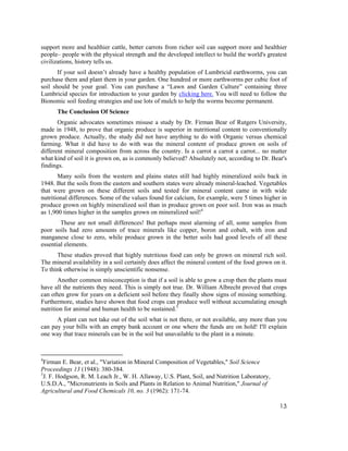 support more and healthier cattle, better carrots from richer soil can support more and healthier
people– people with the physical strength and the developed intellect to build the world's greatest
civilizations, history tells us.
       If your soil doesn’t already have a healthy population of Lumbricid earthworms, you can
purchase them and plant them in your garden. One hundred or more earthworms per cubic foot of
soil should be your goal. You can purchase a “Lawn and Garden Culture” containing three
Lumbricid species for introduction to your garden by clicking here. You will need to follow the
Bionomic soil feeding strategies and use lots of mulch to help the worms become permanent.
      The Conclusion Of Science
       Organic advocates sometimes misuse a study by Dr. Firman Bear of Rutgers University,
made in 1948, to prove that organic produce is superior in nutritional content to conventionally
grown produce. Actually, the study did not have anything to do with Organic versus chemical
farming. What it did have to do with was the mineral content of produce grown on soils of
different mineral composition from across the country. Is a carrot a carrot a carrot... no matter
what kind of soil it is grown on, as is commonly believed? Absolutely not, according to Dr. Bear's
findings.
       Many soils from the western and plains states still had highly mineralized soils back in
1948. But the soils from the eastern and southern states were already mineral-leached. Vegetables
that were grown on these different soils and tested for mineral content came in with wide
nutritional differences. Some of the values found for calcium, for example, were 5 times higher in
produce grown on highly mineralized soil than in produce grown on poor soil. Iron was as much
as 1,900 times higher in the samples grown on mineralized soil!4
        These are not small differences! But perhaps most alarming of all, some samples from
poor soils had zero amounts of trace minerals like copper, boron and cobalt, with iron and
manganese close to zero, while produce grown in the better soils had good levels of all these
essential elements.
      These studies proved that highly nutritious food can only be grown on mineral rich soil.
The mineral availability in a soil certainly does affect the mineral content of the food grown on it.
To think otherwise is simply unscientific nonsense.
       Another common misconception is that if a soil is able to grow a crop then the plants must
have all the nutrients they need. This is simply not true. Dr. William Albrecht proved that crops
can often grow for years on a deficient soil before they finally show signs of missing something.
Furthermore, studies have shown that food crops can produce well without accumulating enough
nutrition for animal and human health to be sustained.5
      A plant can not take out of the soil what is not there, or not available, any more than you
can pay your bills with an empty bank account or one where the funds are on hold! I'll explain
one way that trace minerals can be in the soil but unavailable to the plant in a minute.



4
  Firman E. Bear, et al., "Variation in Mineral Composition of Vegetables," Soil Science
Proceedings 13 (1948): 380-384.
5
  J. F. Hodgson, R. M. Leach Jr., W. H. Allaway, U.S. Plant, Soil, and Nutrition Laboratory,
U.S.D.A., "Micronutrients in Soils and Plants in Relation to Animal Nutrition," Journal of
Agricultural and Food Chemicals 10, no. 3 (1962): 171-74.

                                                                                                  13
 