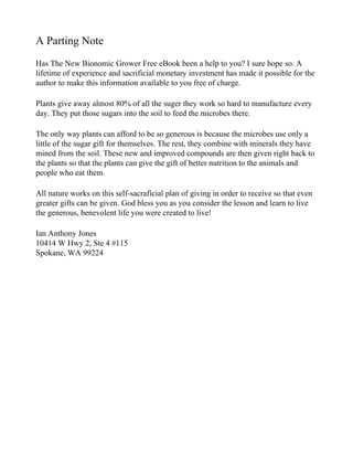 A Parting Note
Has The New Bionomic Grower Free eBook been a help to you? I sure hope so. A
lifetime of experience and sacrificial monetary investment has made it possible for the
author to make this information available to you free of charge.

Plants give away almost 80% of all the suger they work so hard to manufacture every
day. They put those sugars into the soil to feed the microbes there.

The only way plants can afford to be so generous is because the microbes use only a
little of the sugar gift for themselves. The rest, they combine with minerals they have
mined from the soil. These new and improved compounds are then given right back to
the plants so that the plants can give the gift of better nutrition to the animals and
people who eat them.

All nature works on this self-sacraficial plan of giving in order to receive so that even
greater gifts can be given. God bless you as you consider the lesson and learn to live
the generous, benevolent life you were created to live!

Ian Anthony Jones
10414 W Hwy 2, Ste 4 #115
Spokane, WA 99224
 