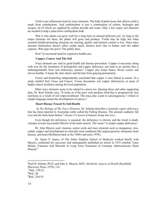 Yield is not influenced much by trace elements. The bulk of plant tissue that affects yield is
made from carbohydrate. And carbohydrate is just a combination of carbon, hydrogen and
oxygen, all of which are supplied by carbon dioxide and water. Only a few major soil elements
are needed to help a plant form carbohydrate bulk.
       That is why plants can grow well for a long time on mineral deficient soil. As long as the
major elements are there, the plants will grow and produce. Yields may be high, but when
essential health-promoting elements are missing, quality and nutrient content is low. Since trace
element fertilization doesn't affect yields much, farmers don't like to bother with the added
expense. Who pays the price? The public does.
      How? In increased need for expensive health care.
       Copper, Cancer And The Soil
       Trace elements are vital to good health and disease prevention. Copper is necessary along
with iron for the formation of hemoglobin and copper deficiency can lead to an anemia that is
indistinguishable from iron deficiency anemia.6 Copper also keeps bones, blood vessels and
nerves healthy. It keeps the skin elastic and the hair from graying prematurely.
      Voisin and Kiederling independently concluded that copper is also linked to cancer. In a
study entitled Soil, Grass and Cancer, Voisin documents soil copper deficiencies in areas of
higher cancer incidence among the local population.
       Other trace elements seem to be related to cancer too. Quoting these and other supporting
data, Dr. Karl Schutte says, "It looks as if the poor soils produce food that is progressively less
nutritious as a result of soil impoverishment. This may play a part in carcinogenesis," (which in
simple language means the development of cancer.)7
       Heart Disease Traced To Soil Health
        In The Biology of The Trace Elements, Dr. Schutte describes a seasonal copper deficiency
that has been reported in Australian cattle called the Falling Disease. The animals suddenly fall
over and die from heart failure.8 (Seems I've heard of humans doing that too.)
     Even though the deficiency is seasonal, the deficiency is chronic and the result is death.
Autopsy reveals myocardial fibrosis of the heart muscle. The cause? A simple copper deficiency!
       Dr. John Meyers used vitamins, amino acids and trace minerals such as manganese, zinc,
cobalt, copper and molybdenum to clinically treat conditions like angina pectoris, rheumatic heart
disease, and heart fibrillation back in the 1960's and early 1970's.
      Dr. James P. Isaacs, of The Johns Hopkins School of Medicine worked briefly with
Meyers, confirmed his successes and subsequently published an article in 1972 entitled, Trace
Metals, Vitamins And Minerals In Long Term Treatment of Coronary Atherosclerotic Heart
Disease.9



6
  Karl H. Schutte, Ph.D. and John A. Meyers, M.D., Metabolic Aspects of Health (Kentfield:
Discovery Press, 1979), 116.
7
   Ibid., 120-21.
8
  Ibid., 96.
9
  Ibid., 254-55.

14
 