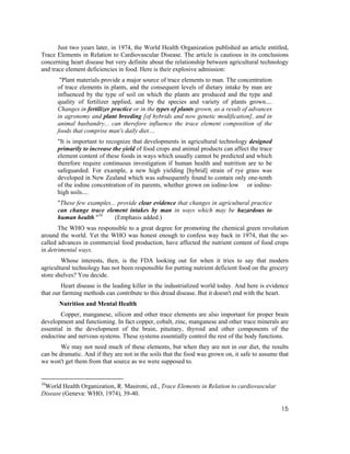 Just two years later, in 1974, the World Health Organization published an article entitled,
Trace Elements in Relation to Cardiovascular Disease. The article is cautious in its conclusions
concerning heart disease but very definite about the relationship between agricultural technology
and trace element deficiencies in food. Here is their explosive admission:
       "Plant materials provide a major source of trace elements to man. The concentration
      of trace elements in plants, and the consequent levels of dietary intake by man are
      influenced by the type of soil on which the plants are produced and the type and
      quality of fertilizer applied, and by the species and variety of plants grown....
      Changes in fertilizer practice or in the types of plants grown, as a result of advances
      in agronomy and plant breeding [of hybrids and now genetic modification], and in
      animal husbandry... can therefore influence the trace element composition of the
      foods that comprise man's daily diet....
      "It is important to recognize that developments in agricultural technology designed
      primarily to increase the yield of food crops and animal products can affect the trace
      element content of these foods in ways which usually cannot be predicted and which
      therefore require continuous investigation if human health and nutrition are to be
      safeguarded. For example, a new high yielding [hybrid] strain of rye grass was
      developed in New Zealand which was subsequently found to contain only one-tenth
      of the iodine concentration of its parents, whether grown on iodine-low or iodine-
      high soils....
      "These few examples... provide clear evidence that changes in agricultural practice
      can change trace element intakes by man in ways which may be hazardous to
      human health."10      (Emphasis added.)
       The WHO was responsible to a great degree for promoting the chemical green revolution
around the world. Yet the WHO was honest enough to confess way back in 1974, that the so-
called advances in commercial food production, have affected the nutrient content of food crops
in detrimental ways.
        Whose interests, then, is the FDA looking out for when it tries to say that modern
agricultural technology has not been responsible for putting nutrient deficient food on the grocery
store shelves? You decide.
        Heart disease is the leading killer in the industrialized world today. And here is evidence
that our farming methods can contribute to this dread disease. But it doesn't end with the heart.
       Nutrition and Mental Health
        Copper, manganese, silicon and other trace elements are also important for proper brain
development and functioning. In fact copper, cobalt, zinc, manganese and other trace minerals are
essential in the development of the brain, pituitary, thyroid and other components of the
endocrine and nervous systems. These systems essentially control the rest of the body functions.
        We may not need much of these elements, but when they are not in our diet, the results
can be dramatic. And if they are not in the soils that the food was grown on, it safe to assume that
we won't get them from that source as we were supposed to.


10
 World Health Organization, R. Masironi, ed., Trace Elements in Relation to cardiovascular
Disease (Geneva: WHO, 1974), 39-40.

                                                                                                 15
 