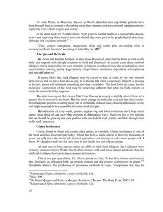 Dr. John Myers, in Metabolic Aspects of Health, describes how psychiatric patients have
been brought back to normal with nothing more than vitamins and trace mineral supplementation,
especially zinc, cobalt, copper and iodine.
        In the same book, Dr. Schutte writes, "Diet governs mental health to a considerable degree,
so it is not surprising that essential nutrients should play some part in the psychological processes,
although this is seldom stressed."11
      "Zinc, copper, manganese, magnesium, silver and iodine play outstanding roles in
memory and brain function" according to John Meyers, MD12
      Allergies and the Brain
        Dr. Brian and Roberta Morgan, in their book Brainfood, state that the brain as well as the
body can respond with allergic reactions to food and chemicals. In certain cases these cerebral
allergies can be responsible for such dramatic symptoms as reduced muscular coordination, poor
concentration, anxiety, apathy, hyperactivity, forgetfulness, confusion, depression, schizophrenia
and suicidal behavior.13
        It seems likely that food allergies may be caused in part, at least, by the very mineral
deficiencies that we have been discussing. It is known that when a necessary element is missing
in the soil, plants will substitute something else that is available. The food looks the same, but the
molecular composition of the food may be something different that what the body expects or
needs for normal healthy response.
       The infectious agent that causes Mad Cow Disease is simply a slightly altered form of a
protein that is normal in the brain. But the small change in molecular structure has fatal results.
Modified plant proteins resulting from real or artificially induced trace element deficiencies in the
soil might reasonably be responsible for some food allergies.
         Hybridization of crop seeds, genetic engineering and food irradiation don't help much
either, since these all can alter plant proteins in detrimental ways. These are just a few reasons
that we should be growing our own gardens with non-hybrid seed, readily available through mail
order seed companies.
      Gluten Intolerance
       Gluten, found in wheat and certain other grains, is a protein. Gluten intolerance is one of
the most common food allergies today. Wheat has been a staple article of food for thousands of
years, but only since the advent of chemical agriculture is it starting to make some people sick. I
know. My daughter and I are the only ones in our family that can tolerate gluten.
         At least one in three persons today are afflicted with food allergies. Such allergies were
virtually unknown before World War II when farmers still used more natural fertilizers than the
artificial fertilizers that lead to trace element deficiencies.
        This is not just speculation. Dr. Shutte points out that, "It has been shown conclusively
that fertilizers do influence both the protein content and the protein composition in plants."14
(Emphasis added.) The production of poisonous alkaloids in crops, "compounds that may be

11
   Schutte and Myers, Metabolic Aspects of Health, 126.
12
   Ibid., 290.
13
   Dr. Brian Morgan and Roberta Morgan, Brainfood, (Tucson: The Body Press, 1987), 98.
14
   Schutte and Myers, Metabolic Aspects of Health, 126.

16
 