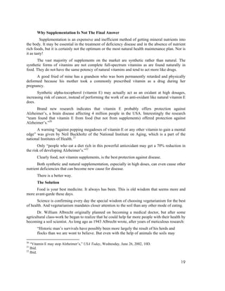 Why Supplementation Is Not The Final Answer
         Supplementation is an expensive and inefficient method of getting mineral nutrients into
the body. It may be essential in the treatment of deficiency disease and in the absence of nutrient
rich foods, but it is certainly not the optimum or the most natural health maintenance plan. Nor is
it as tasty!
      The vast majority of supplements on the market are synthetic rather than natural. The
synthetic forms of vitamins are not complete full-spectrum vitamins as are found naturally in
food. They do not have the same potency of natural vitamins and tend to act more like drugs.
      A good fried of mine has a grandson who was born permanently retarded and physically
deformed because his mother took a commonly prescribed vitamin as a drug during her
pregnancy.
      Synthetic alpha-tocopherol (vitamin E) may actually act as an oxidant at high dosages,
increasing risk of cancer, instead of performing the work of an anti-oxidant like natural vitamin E
does.
      Brand new research indicates that vitamin E probably offers protection against
Alzheimer’s, a brain disease affecting 4 million people in the USA. Interestingly the research
“team found that vitamin E from food (but not from supplements) offered protection against
Alzheimer’s.”20
      A warning “against popping megadoses of vitamin E or any other vitamin to gain a mental
edge” was given by Neil Buckholtz of the National Institute on Aging, which is a part of the
national Institutes of Health. 21
       Only “people who eat a diet rich in this powerful antioxidant may get a 70% reduction in
the risk of developing Alzheimer’s.”22
      Clearly food, not vitamin supplements, is the best protection against disease.
       Both synthetic and natural supplementation, especially in high doses, can even cause other
nutrient deficiencies that can become new cause for disease.
      There is a better way.
      The Solution
      Food is your best medicine. It always has been. This is old wisdom that seems more and
more avant-garde these days.
       Science is confirming every day the special wisdom of choosing vegetarianism for the best
of health. And vegetarianism mandates closer attention to the soil than any other mode of eating.
      Dr. William Albrecht originally planned on becoming a medical doctor, but after some
agricultural class-work he began to realize that he could help far more people with their health by
becoming a soil scientist. As long ago as 1943 Albrecht wrote, after years of meticulous research:
      “Historic man’s survivals have possibly been more largely the result of his herds and
      flocks than we are wont to believe. But even with the help of animals the soils may

20
   “Vitamin E may stop Alzheimer’s,” USA Today, Wednesday, June 26, 2002, 10D.
21
   Ibid.
22
   Ibid.

                                                                                                19
 