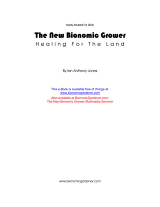 Newly Revised For 2006



The New Bionomic Grower
H e a l i n g        F o r        T h e        L a n d




              By Ian Anthony Jones



      This e-Book is available free of charge at:
             www.bionomicgardener.com
      Also available at BionomicGardener.com:
    The New Bionomic Grower Multimedia Seminar




            www.bionomicgardener.com
 