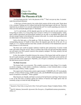 Chapter One
                      Understanding
                      The Placenta of Life
       Far from being just dirt, “soil is the placenta of life.”24 That’s not just my idea. A scientist
made that profound statement.
         A thin layer of fertile topsoil a few inches thick sustains all life on this earth. Think about
it for a moment. Nothing can live without food and the food chain begins with the soil. Then how
important do you think it is to correctly understand the soil? Is it worth expanding your mind a bit
when your life and health depend upon it? Absolutely!
         As I’ve said already, all life depends upon the soil. But not only do soils nourish every
living thing on earth, it is a living thing itself. At least it will be if it is treated properly. Today,
many modern agricultural and horticultural methods are not able to accomplish their goals and
also give proper respect to the delicate life systems in the earth. As a result, most agricultural soils
are either dead or in the process of dying.
      And as the farm goes, so the people go. With the decrease of life in the soil, there is a
corresponding decrease of health in those whose life depends upon the life of the soil. It’s as
simple as 1+1=2. Human nutrition must fully consider soil nutrition if the fundamental cause for
many diseases is to be removed.
       The brave new world of genetic medicine would be quite unnecessary if science would
work with nature from the soil up. There is evidence that living soil and seed and plant material
can self-repair even DNA genetic material when properly managed. The body, properly fed and
cared for, can do it too.
        In fact, the number of parallels between the science of the human body and the science of
the soil is quite amazing. Let’s take a simple language exploration of the body system and the soil
system and make some comparisons. Hopefully, you will gain a completely new perspective into
the little known secrets of the soil.
         The Body Ecosystem
      The human body is an ecosystem. This complex ecosystem is many things. It is a temple,
an electric company, a radio station, a warehouse, a pharmacy, a water treatment plant, a sewage
treatment plant, a library, a bank, a garden.
      One square inch of human skin contains approximately 19,000,000 cells, 625 sweat glands,
65 hairs, 19 feet of blood vessels, 19,000 sensory cells, and 20,000,000 microscopic plants, better
known as bacteria or microbes!25 What a garden!
      Most bacteria are friendly and help to crowd out the bad bacteria and fungi. Nasal mucous
is one of the first lines of defense against the billions of bacteria and fungal spores that are
constantly trying to invade the body through the air.


24
     Quoted in: Peter Farb, Living Earth, (New York and Evanston: Harper Colophon Books, 1968),
3.
25
  Karl D. Johnston, Sustainable Agronomic Bio-Energetics, (Unpublished seminar presentation,
1994), 4-7.

                                                                                                     21
 