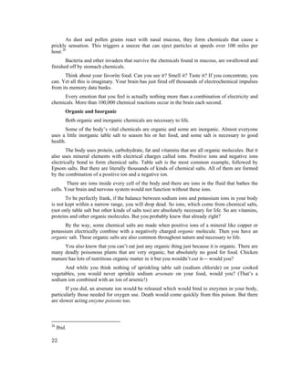 As dust and pollen grains react with nasal mucous, they form chemicals that cause a
prickly sensation. This triggers a sneeze that can eject particles at speeds over 100 miles per
hour.26
       Bacteria and other invaders that survive the chemicals found in mucous, are swallowed and
finished off by stomach chemicals.
       Think about your favorite food. Can you see it? Smell it? Taste it? If you concentrate, you
can. Yet all this is imaginary. Your brain has just fired off thousands of electrochemical impulses
from its memory data banks.
     Every emotion that you feel is actually nothing more than a combination of electricity and
chemicals. More than 100,000 chemical reactions occur in the brain each second.
         Organic and Inorganic
         Both organic and inorganic chemicals are necessary to life.
       Some of the body’s vital chemicals are organic and some are inorganic. Almost everyone
uses a little inorganic table salt to season his or her food, and some salt is necessary to good
health.
       The body uses protein, carbohydrate, fat and vitamins that are all organic molecules. But it
also uses mineral elements with electrical charges called ions. Positive ions and negative ions
electrically bond to form chemical salts. Table salt is the most common example, followed by
Epsom salts. But there are literally thousands of kinds of chemical salts. All of them are formed
by the combination of a positive ion and a negative ion.
        There are ions inside every cell of the body and there are ions in the fluid that bathes the
cells. Your brain and nervous system would not function without these ions.
       To be perfectly frank, if the balance between sodium ions and potassium ions in your body
is not kept within a narrow range, you will drop dead. So ions, which come from chemical salts,
(not only table salt but other kinds of salts too) are absolutely necessary for life. So are vitamins,
proteins and other organic molecules. But you probably knew that already right?
      By the way, some chemical salts are made when positive ions of a mineral like copper or
potassium electrically combine with a negatively charged organic molecule. Then you have an
organic salt. These organic salts are also common throughout nature and necessary to life.
     You also know that you can’t eat just any organic thing just because it is organic. There are
many deadly poisonous plants that are very organic, but absolutely no good for food. Chicken
manure has lots of nutritious organic matter in it but you wouldn’t eat it⎯ would you?
      And while you think nothing of sprinkling table salt (sodium chloride) on your cooked
vegetables, you would never sprinkle sodium arsenate on your food, would you? (That’s a
sodium ion combined with an ion of arsenic!)
       If you did, an arsenate ion would be released which would bind to enzymes in your body,
particularly those needed for oxygen use. Death would come quickly from this poison. But there
are slower acting enzyme poisons too.



26
     Ibid.

22
 