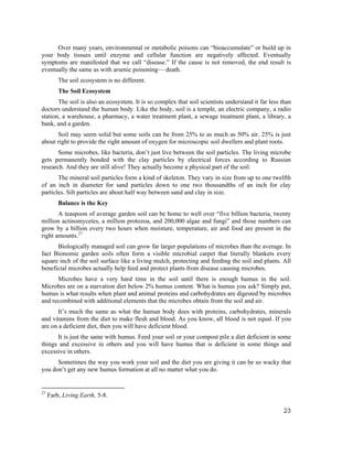 Over many years, environmental or metabolic poisons can “bioaccumulate” or build up in
your body tissues until enzyme and cellular function are negatively affected. Eventually
symptoms are manifested that we call “disease.” If the cause is not removed, the end result is
eventually the same as with arsenic poisoning— death.
         The soil ecosystem is no different.
         The Soil Ecosystem
       The soil is also an ecosystem. It is so complex that soil scientists understand it far less than
doctors understand the human body. Like the body, soil is a temple, an electric company, a radio
station, a warehouse, a pharmacy, a water treatment plant, a sewage treatment plant, a library, a
bank, and a garden.
      Soil may seem solid but some soils can be from 25% to as much as 50% air. 25% is just
about right to provide the right amount of oxygen for microscopic soil dwellers and plant roots.
       Some microbes, like bacteria, don’t just live between the soil particles. The living microbe
gets permanently bonded with the clay particles by electrical forces according to Russian
research. And they are still alive! They actually become a physical part of the soil.
       The mineral soil particles form a kind of skeleton. They vary in size from up to one twelfth
of an inch in diameter for sand particles down to one two thousandths of an inch for clay
particles. Silt particles are about half way between sand and clay in size.
         Balance is the Key
       A teaspoon of average garden soil can be home to well over “five billion bacteria, twenty
million actinomycetes, a million protozoa, and 200,000 algae and fungi” and those numbers can
grow by a billion every two hours when moisture, temperature, air and food are present in the
right amounts.27
      Biologically managed soil can grow far larger populations of microbes than the average. In
fact Bionomic garden soils often form a visible microbial carpet that literally blankets every
square inch of the soil surface like a living mulch, protecting and feeding the soil and plants. All
beneficial microbes actually help feed and protect plants from disease causing microbes.
      Microbes have a very hard time in the soil until there is enough humus in the soil.
Microbes are on a starvation diet below 2% humus content. What is humus you ask? Simply put,
humus is what results when plant and animal proteins and carbohydrates are digested by microbes
and recombined with additional elements that the microbes obtain from the soil and air.
       It’s much the same as what the human body does with proteins, carbohydrates, minerals
and vitamins from the diet to make flesh and blood. As you know, all blood is not equal. If you
are on a deficient diet, then you will have deficient blood.
      It is just the same with humus. Feed your soil or your compost pile a diet deficient in some
things and excessive in others and you will have humus that is deficient in some things and
excessive in others.
      Sometimes the way you work your soil and the diet you are giving it can be so wacky that
you don’t get any new humus formation at all no matter what you do.


27
     Farb, Living Earth, 5-8.

                                                                                                    23
 