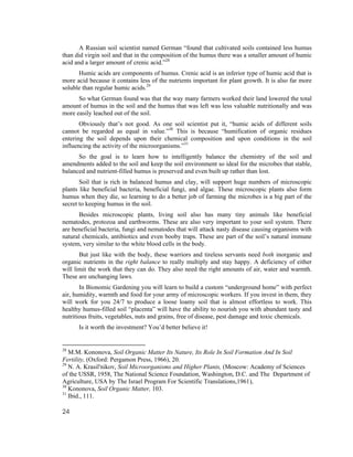 A Russian soil scientist named German “found that cultivated soils contained less humus
than did virgin soil and that in the composition of the humus there was a smaller amount of humic
acid and a larger amount of crenic acid.”28
      Humic acids are components of humus. Crenic acid is an inferior type of humic acid that is
more acid because it contains less of the nutrients important for plant growth. It is also far more
soluble than regular humic acids.29
      So what German found was that the way many farmers worked their land lowered the total
amount of humus in the soil and the humus that was left was less valuable nutritionally and was
more easily leached out of the soil.
       Obviously that’s not good. As one soil scientist put it, “humic acids of different soils
cannot be regarded as equal in value.”30 This is because “humification of organic residues
entering the soil depends upon their chemical composition and upon conditions in the soil
influencing the activity of the microorganisms.”31
      So the goal is to learn how to intelligently balance the chemistry of the soil and
amendments added to the soil and keep the soil environment so ideal for the microbes that stable,
balanced and nutrient-filled humus is preserved and even built up rather than lost.
       Soil that is rich in balanced humus and clay, will support huge numbers of microscopic
plants like beneficial bacteria, beneficial fungi, and algae. These microscopic plants also form
humus when they die, so learning to do a better job of farming the microbes is a big part of the
secret to keeping humus in the soil.
      Besides microscopic plants, living soil also has many tiny animals like beneficial
nematodes, protozoa and earthworms. These are also very important to your soil system. There
are beneficial bacteria, fungi and nematodes that will attack nasty disease causing organisms with
natural chemicals, antibiotics and even booby traps. These are part of the soil’s natural immune
system, very similar to the white blood cells in the body.
       But just like with the body, these warriors and tireless servants need both inorganic and
organic nutrients in the right balance to really multiply and stay happy. A deficiency of either
will limit the work that they can do. They also need the right amounts of air, water and warmth.
These are unchanging laws.
       In Bionomic Gardening you will learn to build a custom “underground home” with perfect
air, humidity, warmth and food for your army of microscopic workers. If you invest in them, they
will work for you 24/7 to produce a loose loamy soil that is almost effortless to work. This
healthy humus-filled soil “placenta” will have the ability to nourish you with abundant tasty and
nutritious fruits, vegetables, nuts and grains, free of disease, pest damage and toxic chemicals.
      Is it worth the investment? You’d better believe it!


28
   M.M. Kononova, Soil Organic Matter Its Nature, Its Role In Soil Formation And In Soil
Fertility, (Oxford: Pergamon Press, 1966), 20.
29
   N. A. Krasil'nikov, Soil Microorganisms and Higher Plants, (Moscow: Academy of Sciences
of the USSR, 1958, The National Science Foundation, Washington, D.C. and The Department of
Agriculture, USA by The Israel Program For Scientific Translations,1961),
30
   Kononova, Soil Organic Matter, 103.
31
   Ibid., 111.

24
 