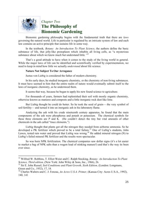 Chapter Two
                    The Philosophy of
                    Bionomic Gardening
      Bionomic gardening philosophy begins with the fundamental truth that there are laws
governing the natural world. Life in particular is regulated by an intricate system of law and each
law contains an active principle that sustains life in some way.
      In the textbook, Botany: An Introduction To Plant Science, the authors define the basic
substance of life, that jelly-like protoplasm which inhabits all living cells, as “a mysterious
substance about which we know much but understand little.”32
      That’s a good attitude to have when it comes to the study of the living world in general.
While the major laws of life can be identified and scientifically verified by experimentation, we
need to keep in mind how little we actually understand about life science.
      Nature Not Subject To Our Arrogance
      Justus von Liebig is considered the father of modern chemistry.
      In his early days, he studied inorganic chemistry, or the chemistry of non-living substances.
It must have seemed to him that the entire realm of nature would eventually submit itself to the
laws of inorganic chemistry, as he understood them.
      It seems that way, because he began to apply his new found science to agriculture.
      For thousands of years, farmers had replenished their soil with mostly organic chemistry,
otherwise known as manures and composts and a little inorganic rock dust like lime.
       But Liebig thought he could do better. So he took the seed of grain— the very symbol of
soil fertility— and turned it into an inorganic ash in his laboratory flame.
      Analyzing the ash with his crude nineteenth century apparatus, he found that the main
components of the ash were phosphorus and potash or potassium. The chemical symbols for
these three elements are P and K. (He couldn’t detect the tiny but vital amounts of other
chemicals in the ash called “trace elements.”)
      Liebig thought that plants got all the nitrogen they needed from airborne ammonia. So he
developed a PK fertilizer which proved to be a total failure.33 One of Liebig’s students, John
Lawes, tested rain water and proved that Liebig was wrong.34 He added mineral nitrogen (N) to
Liebig’s failed mineral PK fertilizer and the results were spectacular.
       So was born NPK fertilization. The chemical companies saw dollar signs (it’s a lot easier
to market a bag of NPK salts than a wagon load of stinking manure!) and that’s the way its been
ever since.


32
   Wilfred W. Robbins, T. Elliot Weier and C. Ralph Stocking, Botany: An Introduction To Plant
Science, Third edition, (New York: John Wiley & Sons, Inc., 1966), 26.
33
   Sir E. John Russel, Soil Conditions and Plant Growth, Sixth Edition, (London: Longmans,
Green and Co., 1932), 17, 18.
34
   Charles Walters and C. J. Fenzau, An Acres U.S.A. Primer, (Kansas City: Acres U.S.A., 1992),
140, 141

                                                                                                25
 