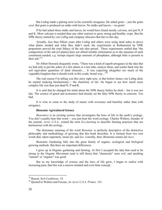 But Liebig made a glaring error in his scientific arrogance. He ashed grain— just the grain
seed. But grain is produced on stalks with leaves. No stalks and leaves— no grain!
      If he had ashed those stalks and leaves, he would have found mostly calcium, not just N, P
and K. More calcium is needed than any other nutrient to grow strong and healthy crops. But the
NPK theory started by von Liebig and company obscures that fact to this day.
       Actually, less than fifteen years after Liebig and others were using dead ashes to prove
what plants needed and what they didn’t need, the experiments at Rothamsted by NPK
proponents proved the total fallacy of the ash idea period. These experiments settled that “the
composition of the ash [of plants] does not afford reliable information as to the amounts of each
constituent needed, e.g. turnips require large amounts of phosphates, although little is present in
their ash.”35
      Sir Albert Howard eloquently wrote, “There was a kind of superb arrogance in the idea that
we had only to put the ashes of a few plants in a test tube, analyze them, and scatter back into the
soil equivalent quantities of dead minerals…. It was expecting altogether too much of the
vegetable kingdom that it should work in this crude, brutal way...”36
      The real reason I’m telling you this story right now, is that before Justus von Liebig died,
he started studying biochemistry— the chemistry of life. He began to see how much more
complex life was than just dead N, P and K.
       It is said that he changed his mind about the NPK theory before he died— but it was too
late. The science of greed and economics had already set the false NPK theory in concrete. Too
bad.
      It is wise to come to the study of nature with reverence and humility rather than with
arrogance.
         Bionomic Agricultural Science
      Bionomics is an existing science that investigates the laws of life in the earth’s ecology.
You don’t usually hear that word— you just hear the word ecology. Charles Walters, founder of
the journal, Acres U.S.A., coined the term Eco-farming to describe farming practices that are
harmonious with the ecology.
      The dictionary meaning of the word Bionomic is perfectly descriptive of the distinctive
philosophy and methodology of growing that this book describes. It is formed from two root
words that, taken separately, mean life, and law. Literally, then, Bionomic means life-laws.
      Bionomic Gardening falls into the great family of organic, ecological and biological
growing methods. But there are important differences.
      I grew up in Organic gardening and farming. At first I accepted the idea that used to be
strong in the Organic Movement (and is still there) that "chemicals" were evil, and anything
"natural" or "organic" was good.
      But as my knowledge of science and the laws of life grew, I began to realize with
increasing pain, that this was a narrow-minded and even false concept.



35
     Russel, Soil Conditions, 19.
36
     Quoted in Walters and Fenzau, An Acres U.S.A. Primer, 141.

26
 