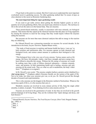 I’ll get back to this point in a minute. But first I want you to understand the most important
overlooked secret to gardening success. No other gardening method that I’m aware of pays as
close attention to this secret as Bionomic Gardening does.
      The most important thing for super gardening results
        If you want to get really serious about getting the absolute highest quality as well as
quantity out of your gardening efforts, then you need to pay attention to enzymes. The real keys to
life in the soil are the same as in the human body. They are enzymes.
       These protein-based molecules, usually in association with trace minerals, are biological
catalysts. That means that they speed up the chemical reactions that take place in living organisms
by causing the reactions to need far less energy than they would require without the enzymes
aiding the reactions.
       But enzymes are far more than mere chemical catalysts that add no energy to the reaction
they are enhancing.
      Dr. Edward Howell was a pioneering researcher on enzymes for several decades. In the
introduction to his book, Enzyme Nutrition, Stephen Blauer writes,
      “The study of food enzymes in nutrition and human health has been a ‘sore eye’ to
      both scientists and nutritionists alike. For enzymes operate on both chemical and
      biological levels, and science cannot measure or synthesize their biological or life
      energy.
      “This biological force is the very core of every enzyme. Various names such as life
      energy, life force, life principle, vitality, vital force, strength, and nerve energy have
      been offered to describe this energy. Without the life energy of enzymes we would
      be nothing more than a pile of lifeless chemical substances⎯ vitamins minerals,
      water, and proteins. In both maintaining health and in healing, enzymes and only
      enzymes do the actual work. They are what we call in metabolism, the body’s labor
      force.”37 (Emphasis is in original.)
       In Dr. Howell’s own words, “The enzyme complex harbors a protein carrier inhabited by a
vital energy factor.”38 (Emphasis added.) Enzymes literally are the carriers of the spark of life.
Not to be crude, but when your enzymes give out, so do you. Dr. Howell proved this through
decades of research and experimentation.
      This is why enzymes are the kingpin in the Bionomic method of horticulture. Whatever the
mysterious spark of life is, it is the enzymes that carry it.
     Metabolic enzymes are involved in every minute activity of life, from the single celled
amoebas, to plants, to people. “Even thinking involves some enzyme activity.”39
       Enzymes are involved in the germination of seeds. In fact they are involved in the growth
and development of all living things. They are the workmen that “repair damage and decay, and
heal diseases.”40

37
   Edward Howell, Enzyme Nutrition, The Food Enzyme Concept, (New York: Penguin Putnam
Inc., 1985), ix.
38
   Ibid., 1.
39
   Ibid., 3.
40
   Ibid.

                                                                                                   27
 