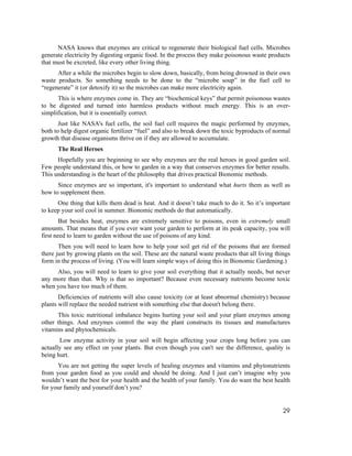 NASA knows that enzymes are critical to regenerate their biological fuel cells. Microbes
generate electricity by digesting organic food. In the process they make poisonous waste products
that must be excreted, like every other living thing.
      After a while the microbes begin to slow down, basically, from being drowned in their own
waste products. So something needs to be done to the “microbe soup” in the fuel cell to
“regenerate” it (or detoxify it) so the microbes can make more electricity again.
      This is where enzymes come in. They are “biochemical keys” that permit poisonous wastes
to be digested and turned into harmless products without much energy. This is an over-
simplification, but it is essentially correct.
       Just like NASA's fuel cells, the soil fuel cell requires the magic performed by enzymes,
both to help digest organic fertilizer “fuel” and also to break down the toxic byproducts of normal
growth that disease organisms thrive on if they are allowed to accumulate.
      The Real Heroes
      Hopefully you are beginning to see why enzymes are the real heroes in good garden soil.
Few people understand this, or how to garden in a way that conserves enzymes for better results.
This understanding is the heart of the philosophy that drives practical Bionomic methods.
      Since enzymes are so important, it's important to understand what hurts them as well as
how to supplement them.
      One thing that kills them dead is heat. And it doesn’t take much to do it. So it’s important
to keep your soil cool in summer. Bionomic methods do that automatically.
        But besides heat, enzymes are extremely sensitive to poisons, even in extremely small
amounts. That means that if you ever want your garden to perform at its peak capacity, you will
first need to learn to garden without the use of poisons of any kind.
       Then you will need to learn how to help your soil get rid of the poisons that are formed
there just by growing plants on the soil. These are the natural waste products that all living things
form in the process of living. (You will learn simple ways of doing this in Bionomic Gardening.)
     Also, you will need to learn to give your soil everything that it actually needs, but never
any more than that. Why is that so important? Because even necessary nutrients become toxic
when you have too much of them.
       Deficiencies of nutrients will also cause toxicity (or at least abnormal chemistry) because
plants will replace the needed nutrient with something else that doesn't belong there.
      This toxic nutritional imbalance begins hurting your soil and your plant enzymes among
other things. And enzymes control the way the plant constructs its tissues and manufactures
vitamins and phytochemicals.
       Low enzyme activity in your soil will begin affecting your crops long before you can
actually see any effect on your plants. But even though you can't see the difference, quality is
being hurt.
      You are not getting the super levels of healing enzymes and vitamins and phytonutrients
from your garden food as you could and should be doing. And I just can’t imagine why you
wouldn’t want the best for your health and the health of your family. You do want the best health
for your family and yourself don’t you?


                                                                                                  29
 