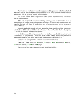 Wood ash, is an excellent soil amendment, if you need the potassium and calcium, both of
which it is high in. But this poor lady actually needed to get rid of potassium. Instead she was
adding more with her perfectly "natural" soil fertilization.
      The ash was natural. But it was poisonous to her soil and crops because her soil already
had too much potassium.
      When both people-made poison and naturally occurring poison is eliminated as far as is
possible from the garden, and all the right kind and balance of nutrition and living enzymes are
supplied, then and only then, do good things start to happen that most growers have never
witnessed before.
       Bionomic gardening methods help you accomplish these goals by working intelligently
with the laws of life in the soil. The result is “life more abundant.” As Dr. Weston Price put it,
“Life in all its fullness is Mother Nature obeyed.”
      In the Bionomic philosophy, nature’s laws of life have been boiled down to a basic
“constitution” of ten principles. These are the GARDEN LAWS. Every true principle of
gardening is connected with one or more of these constitutional GARDEN LAWS.
      Each one is an active principle—a primary cause and sustainer of life.
      GARDEN LAWS stands for Gratitude,             Assurance, Rest, Delimitation, Exercise,
Nutrition, Liberality, Air, Water and Sunlight.
      The rest of the book is an explanation of these powerful principles.




32
 