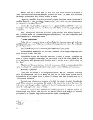 When a plant part is injured what you have is no more than a bioelectrical excitation of
living cells due to stimulation from whatever is causing the injury. You do not need to consider
becoming a breatharian in order to avoid “cruelty” to plants!
       Plants were created for the express purpose of providing food to the animal kingdom and to
mankind. Research by other investigators has shown that “when a lawn was cut or a tomato eaten,
the plants showed no sign of distress.”48
       It seems that nature has been programmed to be supportive of human life! However, when
the purpose of the injury is malicious and destructive rather than to sustain life, the plant response
is negative.
      Bose’s investigations found that the normal growth rate of a plant became depressed to
only 25% of the normal rate for about two hours when jabbed with a pin. Knife cuts stopped plant
growth completely for long periods of time.49
         Practical Implications
        Today it is not considered strange to acknowledge that plants experience physical stress
just like animals and people. And just as stress hinders human productivity, stress also hinders the
growth of your plants.
         You should do all you can to minimize stress and trauma in your garden.
       Water and herbal preparations like yucca and chamomile can be used to help prevent plant
stress and speed recovery from stress.
       Transplanting, pruning and cutting for harvest are examples of necessary operations that
could be stressful for plants⎯especially if you are stressed. Relax in the garden. Think and talk
about happy things while you work with the plants. And, if you care to, even tell the plants you
love them!
       When you see that your plants are obviously stressed, use a little yucca extract as a foliar
spray. Combined with a gentle touch and a loving spirit, the plants will be far less traumatized.
         A Possible Explanation
      Plants really do respond to love and positive attitude. We don’t understand everything
about this phenomenon, but we do know that one way in which mental attitude can be
communicated to the outside world of nature is through what some scientists refer to as
“informational substances.”
      These chemical substances are produced in the body the instant a thought is formed in the
mind. These substances communicate the intent of the mind to the rest of the body. The
information in the thought has been coded into the chemical substance just as truly as a computer
can code your thoughts onto a piece of plastic.
      Pheromones are one of these informational substances produced by all plants, animals and
human beings. They are also scent molecules and they are released from the body via the sweat
glands and can be “pumped” long distances by infrared light at lightning speed.50



48
     Ibid., 18.
49
     Ibid., 9.

34
 