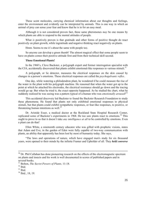 These scent molecules, carrying chemical information about our thoughts and feelings,
enter the environment and evidently can be interpreted by animals. This is one way in which an
animal of prey can sense your fear and know that he is in for an easy meal.
      Although it is not considered proven fact, these same pheromones may be one means by
which plants are able to respond to the mental attitudes of people.
       What is positively proven is that gratitude and other forms of positive thought do react
positively on plant growth, while ingratitude and negative thinking react negatively on plants.
      Hmm. Seems to me it’s about the same with people too.
      So anyone can develop a green thumb! The almost magical effect that some people seem to
have on plants comes their positive attitude first and from their technical skill second.
      Those Emotional Plants!
      In the 1960’s, Cleve Backster, a polygraph expert and former interrogation specialist with
the CIA, accidentally discovered that plants exhibit emotional-like responses to various stimuli.51
      A polygraph, or lie detector, measures the electrical responses on the skin caused by
changes in a person’s emotions. These electrical responses are called the psychogalvanic reflex.
       One day, while watering a philodendron plant, he wondered if he could measure the rise of
the water in the plant with his polygraph machine. He reasoned that when the water got up to the
point at which he attached his electrodes, the electrical resistance should go down and the tracing
would go up. But when he tried it, the exact opposite happened. As he studied the chart, what he
suddenly realized he was seeing was a pattern typical of a human who was emotionally aroused!52
       This accidental discovery led Backster to found the Backster Research Foundation to study
these phenomena. He found that plants not only exhibited emotional responses to physical
stimuli, but that plants could exhibit sympathetic responses, or fear-like responses, to positive, or
threatening human intentions as well.53
       Dr. Aristide Esser, a medical doctor at the Rockland State Hospital Research Center,
replicated some of Backster’s experiments in 1968. He too saw plants react to emotions.54 This
ought to prove to us that it doesn’t take any intelligence at all to be controlled by emotions. Even
a plant can do that!
       Ellen White, a nineteenth century educator who was gifted with prophetic visions, states
that Adam and Eve, in the garden of Eden were fully capable of two-way communication with
plants, an ability that apparently has been lost by most of humanity today. She says,
       “The laws and operations of nature, which have engaged men's study for six thousand
years, were opened to their minds by the infinite Framer and Upholder of all. They held converse



50
   Dr. Phil Callahan has done pioneering research on the effects of the electromagnetic spectrum
on plants and insects and his work is well documented in scores of published papers and in
several books.
51
   Bolton, The Secret Powers of Plants, 11-18.
52
   Ibid.
53
   Ibid.
54
   Ibid., 18, 19.

                                                                                                  35
 