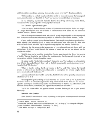with leaf and flower and tree, gathering from each the secrets of its life.”55 (Emphasis added.)
       While mankind as a whole may have lost the ability to hear and interpret the language of
plants, plants have not lost the ability to “hear” and respond to us and to their environment.
      In one interesting experiment, Backster dropped live shrimp into boiling water. Plants,
located in another room, responded with sympathetic distress!
      The Greatest Agriculturists Agree
      There can be no doubt that there are lines of communication between plants and people.
Dr. George Washington Carver was a master of communication with plants. He was known as
“the man who talks with the flowers.”
       His secret to plant communication was that all living things respond to the language of
love. He saw all nature as a window through which he held direct conversation with the Creator.
      Carver, and agricultural genius Luther Burbank, both taught that plants respond to love,
which shouldn’t be surprising at all to those who understand what love really is. Both men
achieved horticultural “miracles” by loving and talking to plants and learning their secrets.
       Believing that the power of God was present in every plant and tree and flower, with his
spiritual eye, Dr. Carver looked through the window of nature and saw not just a force, but the
very person of God.
        With his inner ear he heard the Voice of the Creator speak through the flower “the secrets
of its life.” People thought he was brilliant for his discoveries. But he gave all the credit to his
conversations with the Creator through the plants.
      He called his lab “God’s little workshop.” He used to say, “No books are ever brought in
here. What is the need of books? Here I talk to the little peanut and it reveals its secrets to me.”
He called God “Mr. Creator.”
      “There is literally nothing that I ever wanted to do,” he said, “that I asked the blessed
Creator to help me to do, that I have not been able to accomplish. It’s all very simple, if one
knows how to talk with the Creator.”56
     Anyone can learn to do what Dr. Carver did. Just follow the advice given by someone else
who knew how to do it.
      “Look upon the glorious things of God in nature, and let your heart go out in gratitude to
the Giver. There is in nature's book profitable study for the mind. Be not thankless and reckless.
Open the eyes of your understanding; see the beautiful harmony in the laws of God in nature, and
be awed, and reverence your Creator, the supreme Ruler of heaven and earth.”57
     This is the secret behind the greenest thumbs on earth. Should you talk to your plants?
Absolutely!
      Serenade Your Garden
      Sonic Bloom™ is a quite well known technology, where plants are treated to daily doses of

55
   Ellen G. White, Christian Education, 207.
56
   Glen Clark, The Man Who Talks With The Flowers: The Life Story of Dr. George Washington
Carver, (Saint Paul: Macalester Park Publishing Co., 1939),
57
   Ellen White, Messages to Young People, 410.

36
 
