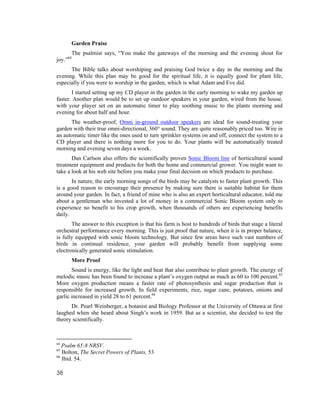 Garden Praise
          The psalmist says, “You make the gateways of the morning and the evening shout for
joy.”64
      The Bible talks about worshiping and praising God twice a day in the morning and the
evening. While this plan may be good for the spiritual life, it is equally good for plant life,
especially if you were to worship in the garden, which is what Adam and Eve did.
       I started setting up my CD player in the garden in the early morning to wake my garden up
faster. Another plan would be to set up outdoor speakers in your garden, wired from the house,
with your player set on an automatic timer to play soothing music to the plants morning and
evening for about half and hour.
      The weather-proof, Omni in-ground outdoor speakers are ideal for sound-treating your
garden with their true omni-directional, 360° sound. They are quite reasonably priced too. Wire in
an automatic timer like the ones used to turn sprinkler systems on and off, connect the system to a
CD player and there is nothing more for you to do. Your plants will be automatically treated
morning and evening seven days a week.
       Dan Carlson also offers the scientifically proven Sonic Bloom line of horticultural sound
treatment equipment and products for both the home and commercial grower. You might want to
take a look at his web site before you make your final decision on which products to purchase.
       In nature, the early morning songs of the birds may be catalysts to faster plant growth. This
is a good reason to encourage their presence by making sure there is suitable habitat for them
around your garden. In fact, a friend of mine who is also an expert horticultural educator, told me
about a gentleman who invested a lot of money in a commercial Sonic Bloom system only to
experience no benefit to his crop growth, when thousands of others are experiencing benefits
daily.
       The answer to this exception is that his farm is host to hundreds of birds that stage a literal
orchestral performance every morning. This is just proof that nature, when it is in proper balance,
is fully equipped with sonic bloom technology. But since few areas have such vast numbers of
birds in continual residence, your garden will probably benefit from supplying some
electronically generated sonic stimulation.
          More Proof
       Sound is energy, like the light and heat that also contribute to plant growth. The energy of
melodic music has been found to increase a plant’s oxygen output as much as 60 to 100 percent.65
More oxygen production means a faster rate of photosynthesis and sugar production that is
responsible for increased growth. In field experiments, rice, sugar cane, potatoes, onions and
garlic increased in yield 28 to 61 percent.66
      Dr. Pearl Weinberger, a botanist and Biology Professor at the University of Ottawa at first
laughed when she heard about Singh’s work in 1959. But as a scientist, she decided to test the
theory scientifically.



64
   Psalm 65:8 NRSV.
65
   Bolton, The Secret Powers of Plants, 53
66
   Ibid. 54.

38
 