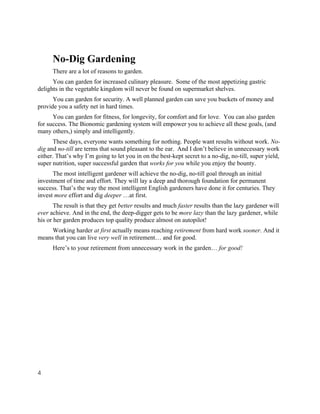 No-Dig Gardening
      There are a lot of reasons to garden.
      You can garden for increased culinary pleasure. Some of the most appetizing gastric
delights in the vegetable kingdom will never be found on supermarket shelves.
      You can garden for security. A well planned garden can save you buckets of money and
provide you a safety net in hard times.
      You can garden for fitness, for longevity, for comfort and for love. You can also garden
for success. The Bionomic gardening system will empower you to achieve all these goals, (and
many others,) simply and intelligently.
      These days, everyone wants something for nothing. People want results without work. No-
dig and no-till are terms that sound pleasant to the ear. And I don’t believe in unnecessary work
either. That’s why I’m going to let you in on the best-kept secret to a no-dig, no-till, super yield,
super nutrition, super successful garden that works for you while you enjoy the bounty.
      The most intelligent gardener will achieve the no-dig, no-till goal through an initial
investment of time and effort. They will lay a deep and thorough foundation for permanent
success. That’s the way the most intelligent English gardeners have done it for centuries. They
invest more effort and dig deeper …at first.
       The result is that they get better results and much faster results than the lazy gardener will
ever achieve. And in the end, the deep-digger gets to be more lazy than the lazy gardener, while
his or her garden produces top quality produce almost on autopilot!
     Working harder at first actually means reaching retirement from hard work sooner. And it
means that you can live very well in retirement… and for good.
      Here’s to your retirement from unnecessary work in the garden… for good!




4
 