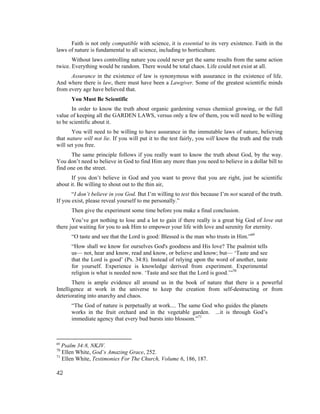 Faith is not only compatible with science, it is essential to its very existence. Faith in the
laws of nature is fundamental to all science, including to horticulture.
       Without laws controlling nature you could never get the same results from the same action
twice. Everything would be random. There would be total chaos. Life could not exist at all.
      Assurance in the existence of law is synonymous with assurance in the existence of life.
And where there is law, there must have been a Lawgiver. Some of the greatest scientific minds
from every age have believed that.
      You Must Be Scientific
       In order to know the truth about organic gardening versus chemical growing, or the full
value of keeping all the GARDEN LAWS, versus only a few of them, you will need to be willing
to be scientific about it.
       You will need to be willing to have assurance in the immutable laws of nature, believing
that nature will not lie. If you will put it to the test fairly, you will know the truth and the truth
will set you free.
       The same principle follows if you really want to know the truth about God, by the way.
You don’t need to believe in God to find Him any more than you need to believe in a dollar bill to
find one on the street.
       If you don’t believe in God and you want to prove that you are right, just be scientific
about it. Be willing to shout out to the thin air,
       “I don’t believe in you God. But I’m willing to test this because I’m not scared of the truth.
If you exist, please reveal yourself to me personally.”
      Then give the experiment some time before you make a final conclusion.
       You’ve got nothing to lose and a lot to gain if there really is a great big God of love out
there just waiting for you to ask Him to empower your life with love and serenity for eternity.
      “O taste and see that the Lord is good: Blessed is the man who trusts in Him.”69
      “How shall we know for ourselves God's goodness and His love? The psalmist tells
      us— not, hear and know, read and know, or believe and know; but— ‘Taste and see
      that the Lord is good’ (Ps. 34:8). Instead of relying upon the word of another, taste
      for yourself. Experience is knowledge derived from experiment. Experimental
      religion is what is needed now. ‘Taste and see that the Lord is good.’”70
       There is ample evidence all around us in the book of nature that there is a powerful
Intelligence at work in the universe to keep the creation from self-destructing or from
deteriorating into anarchy and chaos.
      “The God of nature is perpetually at work.... The same God who guides the planets
      works in the fruit orchard and in the vegetable garden. ...it is through God’s
      immediate agency that every bud bursts into blossom.”71



69
   Psalm 34:8, NKJV.
70
   Ellen White, God’s Amazing Grace, 252.
71
   Ellen White, Testimonies For The Church, Volume 6, 186, 187.

42
 
