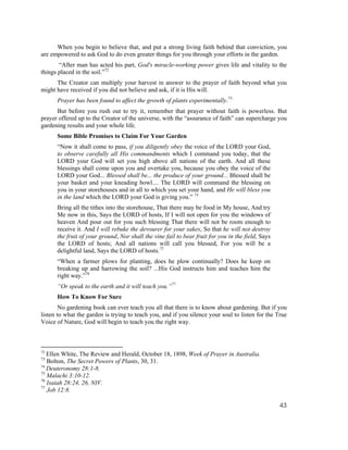 When you begin to believe that, and put a strong living faith behind that conviction, you
are empowered to ask God to do even greater things for you through your efforts in the garden.
       “After man has acted his part, God's miracle-working power gives life and vitality to the
things placed in the soil.”72
      The Creator can multiply your harvest in answer to the prayer of faith beyond what you
might have received if you did not believe and ask, if it is His will.
      Prayer has been found to affect the growth of plants experimentally.73
      But before you rush out to try it, remember that prayer without faith is powerless. But
prayer offered up to the Creator of the universe, with the “assurance of faith” can supercharge you
gardening results and your whole life.
      Some Bible Promises to Claim For Your Garden
      “Now it shall come to pass, if you diligently obey the voice of the LORD your God,
      to observe carefully all His commandments which I command you today, that the
      LORD your God will set you high above all nations of the earth. And all these
      blessings shall come upon you and overtake you, because you obey the voice of the
      LORD your God... Blessed shall be... the produce of your ground... Blessed shall be
      your basket and your kneading bowl.... The LORD will command the blessing on
      you in your storehouses and in all to which you set your hand, and He will bless you
      in the land which the LORD your God is giving you.” 74
      Bring all the tithes into the storehouse, That there may be food in My house, And try
      Me now in this, Says the LORD of hosts, If I will not open for you the windows of
      heaven And pour out for you such blessing That there will not be room enough to
      receive it. And I will rebuke the devourer for your sakes, So that he will not destroy
      the fruit of your ground, Nor shall the vine fail to bear fruit for you in the field, Says
      the LORD of hosts; And all nations will call you blessed, For you will be a
      delightful land, Says the LORD of hosts.75
      “When a farmer plows for planting, does he plow continually? Does he keep on
      breaking up and harrowing the soil? ...His God instructs him and teaches him the
      right way.”76
      “Or speak to the earth and it will teach you.”77
      How To Know For Sure
        No gardening book can ever teach you all that there is to know about gardening. But if you
listen to what the garden is trying to teach you, and if you silence your soul to listen for the True
Voice of Nature, God will begin to teach you the right way.



72
   Ellen White, The Review and Herald, October 18, 1898, Week of Prayer in Australia.
73
   Bolton, The Secret Powers of Plants, 30, 31.
74
   Deuteronomy 28:1-8.
75
   Malachi 3:10-12.
76
   Isaiah 28:24, 26, NIV.
77
   Job 12:8.

                                                                                                   43
 