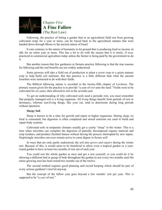 Chapter Five
                     A Fine Fallow
                     (The Rest Law)
       Fallowing, the practice of letting a garden bed or an agricultural field rest from growing
cultivated crops for a year or more, can be traced back to the agricultural statutes that were
handed down through Moses to the ancient nation of Israel.
       It runs contrary to the nature of humanity to let ground that is producing food or income sit
idle for an entire year or more. This has a lot to do with the reason that it is rarely, if ever,
practiced in commercial agriculture today unless the farmer is being paid by the government to do
it.
        But another reason that few gardeners or farmers practice fallowing is that the true reasons
for fallowing and the real benefits are not widely understood.
       Some growers will take a field out of production to plant a cover crop or a green manure
crop to help build soil nutrients. But this practice is a little different than what the ancient
Israelites were instructed to do with their fields.
       The Biblical fallowing statute is recorded in the twenty-fifth chapter of Leviticus. The
primary reason given for the practice is to provide “a year of rest unto the land.” Fields were to be
cultivated for six years, then allowed to rest in the seventh year.
       To get an understanding of why cultivated soils need a periodic rest, you must remember
that properly managed soil is a living organism. All living things benefit from periods of rest or
dormancy, whereas non-living things, like your car, tend to deteriorate during long periods
without operation.
      Sleepy Soil
       Sleep is known to be a time for growth and repair in higher organisms. During sleep, no
food is consumed, but digestion is often completed and stored nutrients are used to build and
repair body systems.
      Cultivated soils in temperate climates usually get a yearly “sleep” in the winter. This is a
time when microbes can complete the digestion of partially decomposed organic material and
crop residues, and produce finished humus without having the process interrupted by new inputs.
Surprisingly microbes can even remain active to some degree in frozen soil!
       In ways that are only partly understood, the soil also grows and repairs during the winter
rest. Because of this, it would seem to be beneficial to allow even a tropical garden or a year-
round garden to have at least two months of rest out of each year.
       You could rest the whole garden at once and get a rest yourself, or you could do it by
allowing a different bed or group of beds throughout the garden to rest every two months until the
entire growing area has been rested two months out of the twelve.
      The second method requires good planning and record keeping which should be part of
every serious gardener’s tool kit anyway.
      But the concept of the fallow year goes beyond a few months’ rest per year. This is
supposed to be “a year of rest.”



                                                                                                  45
 