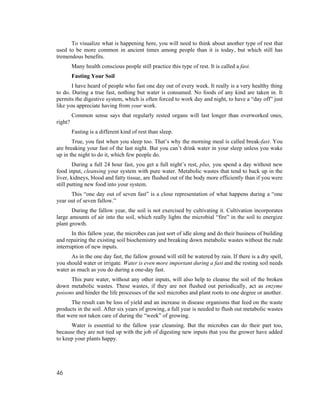 To visualize what is happening here, you will need to think about another type of rest that
used to be more common in ancient times among people than it is today, but which still has
tremendous benefits.
         Many health conscious people still practice this type of rest. It is called a fast.
         Fasting Your Soil
       I have heard of people who fast one day out of every week. It really is a very healthy thing
to do. During a true fast, nothing but water is consumed. No foods of any kind are taken in. It
permits the digestive system, which is often forced to work day and night, to have a “day off” just
like you appreciate having from your work.
         Common sense says that regularly rested organs will last longer than overworked ones,
right?
         Fasting is a different kind of rest than sleep.
       True, you fast when you sleep too. That’s why the morning meal is called break-fast. You
are breaking your fast of the last night. But you can’t drink water in your sleep unless you wake
up in the night to do it, which few people do.
        During a full 24 hour fast, you get a full night’s rest, plus, you spend a day without new
food input, cleansing your system with pure water. Metabolic wastes that tend to back up in the
liver, kidneys, blood and fatty tissue, are flushed out of the body more efficiently than if you were
still putting new food into your system.
      This “one day out of seven fast” is a close representation of what happens during a “one
year out of seven fallow.”
       During the fallow year, the soil is not exercised by cultivating it. Cultivation incorporates
large amounts of air into the soil, which really lights the microbial “fire” in the soil to energize
plant growth.
       In this fallow year, the microbes can just sort of idle along and do their business of building
and repairing the existing soil biochemistry and breaking down metabolic wastes without the rude
interruption of new inputs.
      As in the one day fast, the fallow ground will still be watered by rain. If there is a dry spell,
you should water or irrigate. Water is even more important during a fast and the resting soil needs
water as much as you do during a one-day fast.
      This pure water, without any other inputs, will also help to cleanse the soil of the broken
down metabolic wastes. These wastes, if they are not flushed out periodically, act as enzyme
poisons and hinder the life processes of the soil microbes and plant roots to one degree or another.
      The result can be loss of yield and an increase in disease organisms that feed on the waste
products in the soil. After six years of growing, a full year is needed to flush out metabolic wastes
that were not taken care of during the “week” of growing.
      Water is essential to the fallow year cleansing. But the microbes can do their part too,
because they are not tied up with the job of digesting new inputs that you the grower have added
to keep your plants happy.




46
 