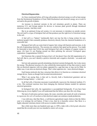 Electrical Regeneration
       As I have mentioned before, all living cells produce electrical energy as well as heat energy
from the biochemical breakdown of food. Both biochemical and electrical energy are at work in
soil and in the growth of plants.
       An increase in electrical currents in the soil stimulates growth in plants. There are
numerous U.S. and foreign patents for devices to increase plant growth through introduced
electrical currents. And they work!
       But in an optimum living soil system, it is not necessary to introduce an outside current.
The soil itself is a type of biological fuel cell that produces just the right level of electrical energy
in the soil.
      A fuel cell is a “battery” (technically that’s not true but this is being written for non-
technical people!) that constantly produces electricity directly from the chemical breakdown of a
renewable fuel.
       Biological fuel cells use some kind of organic fuel, along with bacteria and enzymes, to do
the job of generating electricity. The enzymes are catalysts that speed up the process. You might
be interested to know that NASA has used biological fuel cells to dispose of organic wastes in
space. (At least it’s not floating around out there polluting the universe! Ecological space
exploration. Congratulations NASA!)
       Soil functions like a natural biological fuel cell, but doesn’t have the full organization of a
fuel cell, that is, you can’t identify a positive electrode and a negative electrode— an anode and
cathode.
       Soil not only generates growth-stimulating electrical currents biologically, but it also stores
the energy. The physical structure of a clay colloid (the tiniest particle of clay that exists) is much
like an electrical capacitor with two plates separated by a gap that may or may not be filled. In
either case, it can store an electrical charge. That’s what capacitors do—store electrical charges.
      Each humus molecule also has a structure that allows it to function as a miniature electrical
storage device. Seems as though God invented microelectronics!
       What I am saying then, is that soil is, literally, both a bioelectrical generator and an
electrical storage battery— a fuel cell.
       In all fuel cells, it becomes necessary to periodically regenerate the chemical medium. It’s
a law. The continual reactions have been changing the chemical balance needed for optimum
electrical generation.
      In biological fuel cells, the regeneration is accomplished biologically. If you have been
following me, (even slightly?) you will understand that the fallow year does this very thing.
       The lack of cultivation and new inputs, the water, microbes and weeds all work in harmony
to regenerate the soil cell medium so that electrical output can continue at peak production.
       I was told once, that Dan Skow, a well-known agricultural expert, believes that the fallow
year is to recharge the soil battery. If that is true, then he is basically correct. Dan Skow is a
highly educated veterinary doctor with access to modern information.
       But a little more than one hundred years ago, in 1899, a lady with a third grade education
stated that the seventh year rest was intended to renew soil energy.


48
 