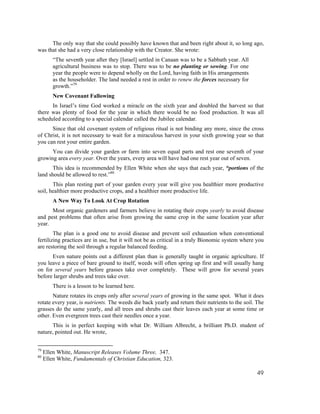 The only way that she could possibly have known that and been right about it, so long ago,
was that she had a very close relationship with the Creator. She wrote:
         “The seventh year after they [Israel] settled in Canaan was to be a Sabbath year. All
         agricultural business was to stop. There was to be no planting or sowing. For one
         year the people were to depend wholly on the Lord, having faith in His arrangements
         as the householder. The land needed a rest in order to renew the forces necessary for
         growth.”79
         New Covenant Fallowing
      In Israel’s time God worked a miracle on the sixth year and doubled the harvest so that
there was plenty of food for the year in which there would be no food production. It was all
scheduled according to a special calendar called the Jubilee calendar.
      Since that old covenant system of religious ritual is not binding any more, since the cross
of Christ, it is not necessary to wait for a miraculous harvest in your sixth growing year so that
you can rest your entire garden.
      You can divide your garden or farm into seven equal parts and rest one seventh of your
growing area every year. Over the years, every area will have had one rest year out of seven.
       This idea is recommended by Ellen White when she says that each year, “portions of the
land should be allowed to rest.”80
       This plan resting part of your garden every year will give you healthier more productive
soil, healthier more productive crops, and a healthier more productive life.
         A New Way To Look At Crop Rotation
      Most organic gardeners and farmers believe in rotating their crops yearly to avoid disease
and pest problems that often arise from growing the same crop in the same location year after
year.
        The plan is a good one to avoid disease and prevent soil exhaustion when conventional
fertilizing practices are in use, but it will not be as critical in a truly Bionomic system where you
are restoring the soil through a regular balanced feeding.
      Even nature points out a different plan than is generally taught in organic agriculture. If
you leave a piece of bare ground to itself, weeds will often spring up first and will usually hang
on for several years before grasses take over completely. These will grow for several years
before larger shrubs and trees take over.
         There is a lesson to be learned here.
       Nature rotates its crops only after several years of growing in the same spot. What it does
rotate every year, is nutrients. The weeds die back yearly and return their nutrients to the soil. The
grasses do the same yearly, and all trees and shrubs cast their leaves each year at some time or
other. Even evergreen trees cast their needles once a year.
      This is in perfect keeping with what Dr. William Albrecht, a brilliant Ph.D. student of
nature, pointed out. He wrote,


79
     Ellen White, Manuscript Releases Volume Three, 347.
80
     Ellen White, Fundamentals of Christian Education, 323.

                                                                                                   49
 