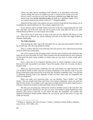 “When any plant species established itself naturally in its particularly well-suited
      climatic setting, the crop is at its best in growth, in self-protection against pests and
      diseases, and in reproduction of its kind. But those conditions occur only after many
      annual crops have grown and died in place to build up a significant supply of its
      own organic matter on the surface of the soil.”81 (Emphasis added.)
      Albrecht felt that yearly crop rotation was just a crutch to keep disease from taking over in
an imbalanced, nutrient deficient soil. The evidence supports this view.
      If you maintain, and even build, balanced nutrition in the soil, compensating fully for what
each crop takes out of the soil, each crop can be grown in the same place for up to six years
without disease problems, in a one crop per year system.
       This will be true in most cases as long as the soil was not infected with disease to start
with. In the case of infected soil, special measures will have to be taken that might include an
alternate rotation plan.
      The Fallow Rotation
       After growing the same crop in the same place for six years, that spot should lie fallow for
the seventh year. Then the crop should be rotated.
       There is evidence that this is the ideal plan and some growers have experienced increasing
yields by following a similar plan.
       One of the reasons for the increasing yields is that the roots of plants exude substances that
make the soil more favorable for itself. These exudates feed the bacteria that are most symbiotic
for that particular plant. Some exudates in certain crops are even toxic to certain weeds and to
other crops.
       This is where the art of companion planting comes in. Good companion crops are those
that can live with one-another’s excretions. I know that sounds a little vile, I’m sorry, but that is
the plain truth.
      When you succession plant, (following one crop with another one right behind the first)
you should be careful to plant crops that are good companions to the previous crop. If you are
going to plant three crops successively in one bed, they should be compatible crops. You will find
a companion planting chart in the appendix to help you learn what crops are compatible and
which are antagonists.
       When you make your succession plan, you can alternate “heavy feeders” and “light
feeders.” But you should select them only from a list of good companions, unless you want less
than the best results. For example, in the same bed you might successively plant English peas in
February, followed by tomatoes in May and finally carrots in October.
       The first year you plant peas, followed by tomatoes and then carrots in the same bed. The
next year, and the next, and the next, for up to six years, you continue to plant English peas, then
tomatoes, then carrots in that bed. As you follow this plan, the compatible root exudates and
balanced fertilization should actually enhance the soil year by year for that series of crops and
yields can increase.


81
 William A. Albrecht, The Albrecht Papers, Volume 1, Edited by Charles Walters, (Metairie:
Acres U.S.A., 1975, 1996), 120.

50
 