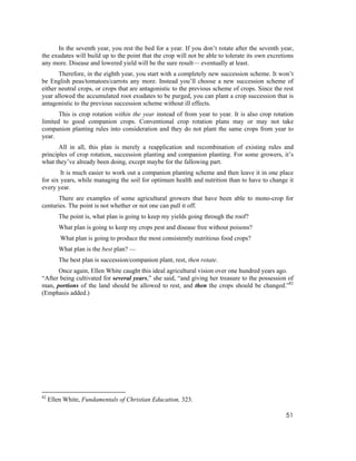 In the seventh year, you rest the bed for a year. If you don’t rotate after the seventh year,
the exudates will build up to the point that the crop will not be able to tolerate its own excretions
any more. Disease and lowered yield will be the sure result— eventually at least.
       Therefore, in the eighth year, you start with a completely new succession scheme. It won’t
be English peas/tomatoes/carrots any more. Instead you’ll choose a new succession scheme of
either neutral crops, or crops that are antagonistic to the previous scheme of crops. Since the rest
year allowed the accumulated root exudates to be purged, you can plant a crop succession that is
antagonistic to the previous succession scheme without ill effects.
       This is crop rotation within the year instead of from year to year. It is also crop rotation
limited to good companion crops. Conventional crop rotation plans may or may not take
companion planting rules into consideration and they do not plant the same crops from year to
year.
       All in all, this plan is merely a reapplication and recombination of existing rules and
principles of crop rotation, succession planting and companion planting. For some growers, it’s
what they’ve already been doing, except maybe for the fallowing part.
        It is much easier to work out a companion planting scheme and then leave it in one place
for six years, while managing the soil for optimum health and nutrition than to have to change it
every year.
      There are examples of some agricultural growers that have been able to mono-crop for
centuries. The point is not whether or not one can pull it off.
         The point is, what plan is going to keep my yields going through the roof?
         What plan is going to keep my crops pest and disease free without poisons?
         What plan is going to produce the most consistently nutritious food crops?
         What plan is the best plan? —
         The best plan is succession/companion plant, rest, then rotate.
      Once again, Ellen White caught this ideal agricultural vision over one hundred years ago.
“After being cultivated for several years,” she said, “and giving her treasure to the possession of
man, portions of the land should be allowed to rest, and then the crops should be changed.”82
(Emphasis added.)




82
     Ellen White, Fundamentals of Christian Education, 323.

                                                                                                  51
 