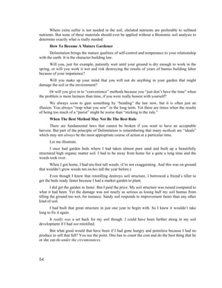 Where extra sulfur is not needed in the soil, chelated nutrients are preferable to sulfated
nutrients. But none of these materials should ever be applied without a Bionomic soil analysis to
determine exactly what is really needed.
      How To Become A Mature Gardener
       Delimitation brings the mature qualities of self-control and temperance to your relationship
with the earth. It is the character building law.
      Will you, just for example, patiently wait until your ground is dry enough to work in the
spring, or will you work it wet and risk destroying the results of years of humus building labor
because of your impatience?
     Will you make up your mind that you will not do anything in your garden that might
damage the soil or the environment?
       Or will you give in to “convenience” methods because you “just don’t have the time” when
the problem is more laziness than time, if you were really honest with yourself?
       We always seem to gain something by “bending” the law now, but it is often just an
illusion. You always “reap what you sow” in the long term. Yet there are times when the results
of being too much of a “purist” might be worse than “sticking to the rule.”
      When The Best Method May Not Be The Best Rule
      There are fundamental laws that cannot be broken if you want to have an acceptable
harvest. But part of the principle of Delimitation is remembering that many methods are “ideals”
which may not always be the most appropriate course of action at a particular time.
      Let me illustrate.
       I once had garden beds where I had taken almost pure sand and built up a beautifully
structured high organic matter soil. I had to be away from home for a quite a long time and the
weeds took over.
      When I got home, I had ten-foot tall weeds. (I’m not exaggerating. And this was on ground
that wouldn’t grow weeds ten inches tall the year before.)
       Even though I knew that rototilling destroys soil structure, I borrowed a friend’s tiller to
get the beds ready faster because I had a market garden to plant.
        I did get the garden in faster. But I paid the price. My soil structure was ruined compared to
what it had been. Yet the damage was not nearly as serious as losing half my soil humus from
tilling the ground too wet, for instance. Sandy soil responds to improvement faster than any other
kind of soil.
       I had built that great structure in just one year to begin with. So I knew it wouldn’t take
long to fix it again.
      It really was a set back for my soil though. I could have been further along in my soil
development if I had not rototilled.
       But what good would that have been if I had gone hungry and penniless because I had no
produce to sell that fall? You see the point. One has to count the cost and do the best thing that he
or she can do under the circumstances.



54
 
