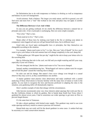 So Delimitation has to do with temperance or balance in thinking as well as temperance
and balance in your soil management.
       Avoid extremes. Seek a balance. The longer you study nature, and life in general, you will
find more and more how a “rule” that worked at one time and place may not apply in another
situation.
      The Difference Between A Law And A Rule
       In case you are getting confused, let me clarify the difference between a natural law or
principle and a rule. A law or principle is unchanging. Here are some simple examples.
      “Fire is hot.” That’s a law.
      “Roots need air to live.” That’s a law.
     Break either of those laws by sticking your hand in the fire or sticking your plants in
compacted, water-logged soil and you will get burned both times, but in different ways!
      Good rules are based upon unchangeable laws or principles, but they themselves are
changeable according to the situation.
       For example, “plants need water to live” is a law. But your “rule of thumb” for how much
water to give your lettuce in the mid summer heat will change completely in the cool, damp fall.
       “Fifteen gallons per 100 square feet per day” might be the rule to keep your lettuce alive in
the scorching heat.
      But try following that rule in the cool, wet fall and you might waterlog and kill your crop,
especially if your soil is heavy.
      The rule changed, but the law, “plants need water to live” has never changed.
      Instead, another counterbalancing law, “Waterlogged soil starves a plants roots for oxygen
and will kill the plant” caused the watering rule to change.
      So rules can and do change. But nature’s laws never change even though to a casual
observer they may seem to, as they counterbalance one another.
       A master gardener must practice close observation and study combined with a careful
analyzing of those observations to become familiar with the many laws of nature at work in the
garden. As you learn to recognize the laws and become proficient in adapting the rules to the
situation, your gardening skills will dramatically improve.
      Here’s another example of rules that change with the circumstances.
      John Jeavons recommends some very close intensive plant spacings that work just fine in
the dry California climate in which he gardens. But in humid deep South East Texas where I
gardened for almost seven years, I had to sometimes use wider spacings to get more air flow to
prevent fungal disease.
      It’s the same here in Tennessee.
      Or take a desert gardener with limited water supply. This gardener may need to use even
wider spacings and heavy mulch to conserve precious soil moisture.
      Raised beds may not work well for the desert gardener in some cases. A sunken bed may
be necessary as a water conservation measure.


                                                                                                 55
 
