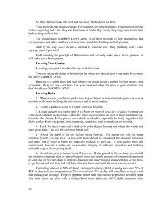 So don’t turn methods into hard and fast laws. Methods are not laws.
      Your methods may need to change. For example, for some beginners, I recommend starting
with a single dug bed. Later they can learn how to double dig. Finally they may even trench their
beds as deep as three feet.
      The fundamental GARDEN LAWS apply in all three methods of bed preparation. But
circumstances and other variables will determine which bed building method you use.
     And by the way, never dictate a method to someone else. They probably won’t listen
anyway, even if you tried!
      Understanding the principle of Delimitation will not only make you a better gardener, it
will make you a better person.
      Locating Your Garden
      Locating your garden involves the law of delimitation.
       You are setting the limits or boundaries for where you should grow your crops based upon
the other GARDEN LAWS.
       Here are six simple rules that limit where you should locate a garden for best results. And
remember. These are rules, not laws. Use your head and adapt the rules to your situation. Just
don’t break any GARDEN LAWS!
      Locating Rules
      1. Always locate your home garden near to your house or an institutional garden as near as
possible to the main buildings for convenience and to avoid neglect.
      2. Locate a garden as close to a water source as possible.
        3. Locate gardens in a sunny spot (8-10 hours or more of sun a day is ideal). Morning sun
is the most valuable because that is when the plant’s leaf factories do most of their manufacturing.
Consider the climate. In hot places, more shade is tolerable, especially for leafy vegetables that
like it cooler. Fruit-type plants (corn, tomatoes, squash etc. need as much sun as possible.
       4. Look for areas where soil is darkest in color (higher humus) and where the weeds and
grass grow best. This will be your most fertile soil.
       5. Check the depth of the soil before hitting bedrock. The deeper the soil, the better
potential growth you can have. A two-foot depth should be considered the absolute minimum
and three feet or more is better for intensive methods of growing. If you cannot meet this
requirement, look for a better site, or consider bringing in sufficient topsoil or soil building
materials to give the necessary depth.
       6. Avoid low, poorly drained areas if you can. If low ground is all you have, you should
use ditches or drainage tiles to carry off excess water and ample amounts of compost incorporated
at least one or two feet deep to improve drainage and water holding characteristics of the beds.
(High humus soil will look and feel drier than low humus soil with the same water content.)
       Correcting calcium to 60% of Total Exchange Capacity (TEC) in sandy soils and 70% of
TEC in clay soils and magnesium to 20% in sand and 10% in clay will contribute to an airy soil
that allows good drainage. Properly prepared raised beds can continue to produce beautiful crops
free from water rot even with a surface-level water table and 100% field saturation from


56
 