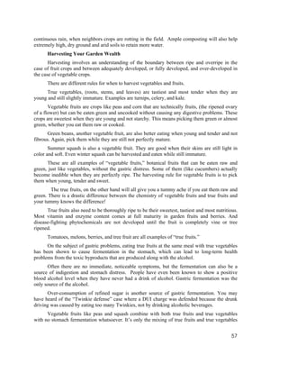 continuous rain, when neighbors crops are rotting in the field. Ample composting will also help
extremely high, dry ground and arid soils to retain more water.
      Harvesting Your Garden Wealth
       Harvesting involves an understanding of the boundary between ripe and overripe in the
case of fruit crops and between adequately developed, or fully developed, and over-developed in
the case of vegetable crops.
      There are different rules for when to harvest vegetables and fruits.
     True vegetables, (roots, stems, and leaves) are tastiest and most tender when they are
young and still slightly immature. Examples are turnips, celery, and kale.
       Vegetable fruits are crops like peas and corn that are technically fruits, (the ripened ovary
of a flower) but can be eaten green and uncooked without causing any digestive problems. These
crops are sweetest when they are young and not starchy. This means picking them green or almost
green, whether you eat them raw or cooked.
      Green beans, another vegetable fruit, are also better eating when young and tender and not
fibrous. Again, pick them while they are still not perfectly mature.
       Summer squash is also a vegetable fruit. They are good when their skins are still light in
color and soft. Even winter squash can be harvested and eaten while still immature.
      These are all examples of “vegetable fruits,” botanical fruits that can be eaten raw and
green, just like vegetables, without the gastric distress. Some of them (like cucumbers) actually
become inedible when they are perfectly ripe. The harvesting rule for vegetable fruits is to pick
them when young, tender and sweet.
        The true fruits, on the other hand will all give you a tummy ache if you eat them raw and
green. There is a drastic difference between the chemistry of vegetable fruits and true fruits and
your tummy knows the difference!
      True fruits also need to be thoroughly ripe to be their sweetest, tastiest and most nutritious.
Most vitamin and enzyme content comes at full maturity in garden fruits and berries. And
disease-fighting phytochemicals are not developed until the fruit is completely vine or tree
ripened.
      Tomatoes, melons, berries, and tree fruit are all examples of “true fruits.”
      On the subject of gastric problems, eating true fruits at the same meal with true vegetables
has been shown to cause fermentation in the stomach, which can lead to long-term health
problems from the toxic byproducts that are produced along with the alcohol.
      Often there are no immediate, noticeable symptoms, but the fermentation can also be a
source of indigestion and stomach distress. People have even been known to show a positive
blood alcohol level when they have never had a drink of alcohol. Gastric fermentation was the
only source of the alcohol.
      Over-consumption of refined sugar is another source of gastric fermentation. You may
have heard of the “Twinkie defense” case where a DUI charge was defended because the drunk
driving was caused by eating too many Twinkies, not by drinking alcoholic beverages.
      Vegetable fruits like peas and squash combine with both true fruits and true vegetables
with no stomach fermentation whatsoever. It’s only the mixing of true fruits and true vegetables


                                                                                                  57
 