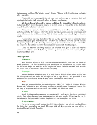 that can cause problems. That’s just a bonus I thought I’d throw in. It helped restore my health
after I learned it.
       You should harvest damaged fruits and plant parts and overripe or overgrown fruits and
plant parts for feeding back to the soil, as long as they are not diseased.
       All diseased material should be burned and discarded immediately. I can’t emphasize
that enough. Don’t compost diseased material or let it sit around in your garden for the disease to
spread. Get rid of it by fire—and fast!
       You can use a powerful home or commercial blender to liquefy small amounts of your
culled harvest (the throw-aways) with water. Dilute the blended plant parts in a watering can and
water it back onto the soil immediately. This is called blender compost and it gives fantastic
results.
       This is instant recycling that allows the soil and the growing crops to utilize the plant
proteins and sugars again immediately for a healthier and sometimes extended harvest. You can
compost larger quantities of culls and plant prunings. In this case the nutrition will be returned to
the compost to the soil later on rather than immediately as it is with blender compost.
      There are different harvesting methods for different crops just as there are different
optimum harvest times for each. Following is a blow-by-blow account of what’s best according to
vegetable and fruit type.

True Vegetables
       Artichokes
       With perennial artichokes, don’t harvest them until the second year when the plants are
better established. The ‘chokes are ready when the buds are full but the bracts still closed. When
the bracts turn purple, the buds will be too tough to eat. About 4 to 6 inches of the stem is edible
too, so cut some of the stem too when you are harvesting.
      Asparagus
      Another perennial, asparagus takes up to three years to produce usable spears. Harvest 6 to
10 inch spears while the heads are still tight for up to eight weeks. Then you need to stop
harvesting and allow full top growth. Cut the spears off just below the soil level.
      Beets
      Beets are best pulled when the roots are young, about 2 to 3 inches in diameter. Harvest
Forono and Cylindra type beets when they are closer to an inch across. Grow some varieties that
are good for greens too. Harvest the greens when they are still young and tender.
      Broccoli
      Watch the blossom clusters closely and cut them with a knife before they begin to open and
display their yellow flowers. Most varieties continue to make smaller side shoots that can be
harvested after the main head is cut until the plant wears out, usually in 4 to 6 weeks.
      Brussels Sprouts
      The lowest sprouts usually mature first. Pick them when they are full and round and firm,
but before they turn yellow and tough. The main stalk will keep growing and your will get a
continual harvest for up to 3 months.

58
 