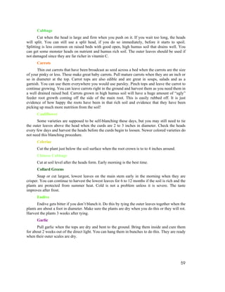 Cabbage
       Cut when the head is large and firm when you push on it. If you wait too long, the heads
will split. You can still use a split head, if you do so immediately, before it starts to spoil.
Splitting is less common on raised beds with good open, high humus soil that drains well. You
can get some monster heads on nutrient and humus rich soil. The outer leaves should be used if
not damaged since they are far richer in vitamin C.
      Carrots
      Thin out carrots that have been broadcast as seed across a bed when the carrots are the size
of your pinky or less. These make great baby carrots. Pull mature carrots when they are an inch or
so in diameter at the top. Carrot tops are also edible and are great in soups, salads and as a
garnish. You can use them everywhere you would use parsley. Pinch tops and leave the carrot to
continue growing. You can leave carrots right in the ground and harvest them as you need them in
a well drained raised bed. Carrots grown in high humus soil will have a huge amount of “ugly”
feeder root growth coming off the side of the main root. This is easily rubbed off. It is just
evidence of how happy the roots have been in that rich soil and evidence that they have been
picking up much more nutrition from the soil!
      Cauliflower
      Some varieties are supposed to be self-blanching these days, but you may still need to tie
the outer leaves above the head when the curds are 2 to 3 inches in diameter. Check the heads
every few days and harvest the heads before the curds begin to loosen. Newer colored varieties do
not need this blanching procedure.
      Celeriac
      Cut the plant just below the soil surface when the root crown is to to 4 inches around.
      Chinese Cabbage
      Cut at soil level after the heads form. Early morning is the best time.
      Collard Greens
       Snap or cut largest, lowest leaves on the main stem early in the morning when they are
crisper. You can continue to harvest the lowest leaves for 6 to 12 months if the soil is rich and the
plants are protected from summer heat. Cold is not a problem unless it is severe. The taste
improves after frost.
      Endive
       Endive gets bitter if you don’t blanch it. Do this by tying the outer leaves together when the
plants are about a foot in diameter. Make sure the plants are dry when you do this or they will rot.
Harvest the plants 3 weeks after tying.
      Garlic
      Pull garlic when the tops are dry and bent to the ground. Bring them inside and cure them
for about 2 weeks out of the direct light. You can hang them in bunches to do this. They are ready
when their outer scales are dry.




                                                                                                  59
 