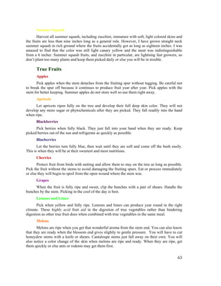 Summer Squash
       Harvest all summer squash, including zucchini, immature with soft, light colored skins and
the fruits are less than nine inches long as a general rule. However, I have grown straight neck
summer squash in rich ground where the fruits accidentally got as long as eighteen inches. I was
amazed to find that the color was still light canary yellow and the meat was indistinguishable
from a 6 incher. Summer squash fruits, and zucchini in particular, are lightning fast growers, so
don’t plant too many plants and keep them picked daily or else you will be in trouble.

      True Fruits
      Apples
      Pick apples when the stem detaches from the fruiting spur without tugging. Be careful not
to break the spur off because it continues to produce fruit year after year. Pick apples with the
stem for better keeping. Summer apples do not store well so use them right away.
      Apricots
      Let apricots ripen fully on the tree and develop their full deep skin color. They will not
develop any more sugar or phytochemicals after they are picked. They fall readily into the hand
when ripe.
      Blackberries
      Pick berries when fully black. They just fall into your hand when they are ready. Keep
picked berries out of the sun and refrigerate as quickly as possible.
      Blueberries
       Let the berries turn fully blue, then wait until they are soft and come off the bush easily.
This is when they will be at their sweetest and most nutritious.
      Cherries
       Protect fruit from birds with netting and allow them to stay on the tree as long as possible.
Pick the fruit without the stems to avoid damaging the fruiting spurs. Eat or process immediately
or else they will begin to spoil from the open wound where the stem was.
      Grapes
     When the fruit is fully ripe and sweet, clip the bunches with a pair of shears. Handle the
bunches by the stem. Picking in the cool of the day is best.
      Lemons and Limes
       Pick when yellow and fully ripe. Lemons and limes can produce year round in the right
climate. These highly acid fruit aid in the digestion of true vegetables rather than hindering
digestion as other true fruit does when combined with true vegetables in the same meal.
      Melons
       Melons are ripe when you get that wonderful aroma from the stem end. You can also know
that they are ready when the blossom end gives slightly to gentle pressure. You will have to cut
honeydew stems with a knife or shears. Cantaloupe stems just fall away on their own. You will
also notice a color change of the skin when melons are ripe and ready. When they are ripe, get
them quickly or else ants or rodents may get them first.

                                                                                                 63
 