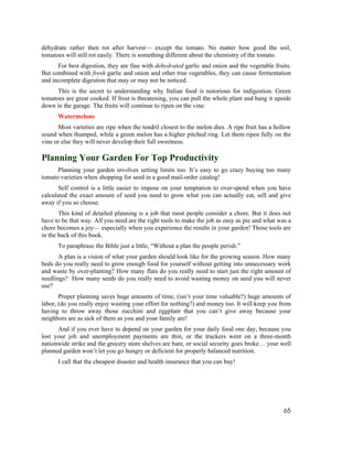 dehydrate rather then rot after harvest— except the tomato. No matter how good the soil,
tomatoes will still rot easily. There is something different about the chemistry of the tomato.
      For best digestion, they are fine with dehydrated garlic and onion and the vegetable fruits.
But combined with fresh garlic and onion and other true vegetables, they can cause fermentation
and incomplete digestion that may or may not be noticed.
      This is the secret to understanding why Italian food is notorious for indigestion. Green
tomatoes are great cooked. If frost is threatening, you can pull the whole plant and hang it upside
down in the garage. The fruits will continue to ripen on the vine.
      Watermelons
      Most varieties are ripe when the tendril closest to the melon dies. A ripe fruit has a hollow
sound when thumped, while a green melon has a higher pitched ring. Let them ripen fully on the
vine or else they will never develop their full sweetness.

Planning Your Garden For Top Productivity
      Planning your garden involves setting limits too. It’s easy to go crazy buying too many
tomato varieties when shopping for seed in a good mail-order catalog!
       Self control is a little easier to impose on your temptation to over-spend when you have
calculated the exact amount of seed you need to grow what you can actually eat, sell and give
away if you so choose.
       This kind of detailed planning is a job that most people consider a chore. But it does not
have to be that way. All you need are the right tools to make the job as easy as pie and what was a
chore becomes a joy— especially when you experience the results in your garden! Those tools are
in the back of this book.
      To paraphrase the Bible just a little, “Without a plan the people perish.”
       A plan is a vision of what your garden should look like for the growing season. How many
beds do you really need to grow enough food for yourself without getting into unnecessary work
and waste by over-planting? How many flats do you really need to start just the right amount of
seedlings? How many seeds do you really need to avoid wasting money on seed you will never
use?
       Proper planning saves huge amounts of time, (isn’t your time valuable?) huge amounts of
labor, (do you really enjoy wasting your effort for nothing?) and money too. It will keep you from
having to throw away those zucchini and eggplant that you can’t give away because your
neighbors are as sick of them as you and your family are!
      And if you ever have to depend on your garden for your daily food one day, because you
lost your job and unemployment payments are thin, or the truckers went on a three-month
nationwide strike and the grocery store shelves are bare, or social security goes broke… your well
planned garden won’t let you go hungry or deficient for properly balanced nutrition.
      I call that the cheapest disaster and health insurance that you can buy!




                                                                                                65
 