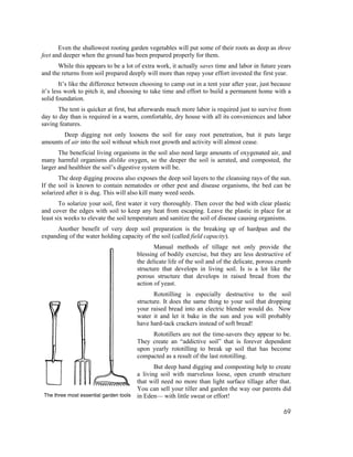 Even the shallowest rooting garden vegetables will put some of their roots as deep as three
feet and deeper when the ground has been prepared properly for them.
      While this appears to be a lot of extra work, it actually saves time and labor in future years
and the returns from soil prepared deeply will more than repay your effort invested the first year.
        It’s like the difference between choosing to camp out in a tent year after year, just because
it’s less work to pitch it, and choosing to take time and effort to build a permanent home with a
solid foundation.
      The tent is quicker at first, but afterwards much more labor is required just to survive from
day to day than is required in a warm, comfortable, dry house with all its conveniences and labor
saving features.
        Deep digging not only loosens the soil for easy root penetration, but it puts large
amounts of air into the soil without which root growth and activity will almost cease.
       The beneficial living organisms in the soil also need large amounts of oxygenated air, and
many harmful organisms dislike oxygen, so the deeper the soil is aerated, and composted, the
larger and healthier the soil’s digestive system will be.
       The deep digging process also exposes the deep soil layers to the cleansing rays of the sun.
If the soil is known to contain nematodes or other pest and disease organisms, the bed can be
solarized after it is dug. This will also kill many weed seeds.
        To solarize your soil, first water it very thoroughly. Then cover the bed with clear plastic
and cover the edges with soil to keep any heat from escaping. Leave the plastic in place for at
least six weeks to elevate the soil temperature and sanitize the soil of disease causing organisms.
     Another benefit of very deep soil preparation is the breaking up of hardpan and the
expanding of the water holding capacity of the soil (called field capacity).
                                             Manual methods of tillage not only provide the
                                      blessing of bodily exercise, but they are less destructive of
                                      the delicate life of the soil and of the delicate, porous crumb
                                      structure that develops in living soil. Is is a lot like the
                                      porous structure that develops in raised bread from the
                                      action of yeast.
                                             Rototilling is especially destructive to the soil
                                      structure. It does the same thing to your soil that dropping
                                      your raised bread into an electric blender would do. Now
                                      water it and let it bake in the sun and you will probably
                                      have hard-tack crackers instead of soft bread!
                                           Rototillers are not the time-savers they appear to be.
                                      They create an “addictive soil” that is forever dependent
                                      upon yearly rototilling to break up soil that has become
                                      compacted as a result of the last rototilling.
                                             But deep hand digging and composting help to create
                                      a living soil with marvelous loose, open crumb structure
                                      that will need no more than light surface tillage after that.
                                      You can sell your tiller and garden the way our parents did
The three most essential garden tools in Eden— with little sweat or effort!


                                                                                                  69
 