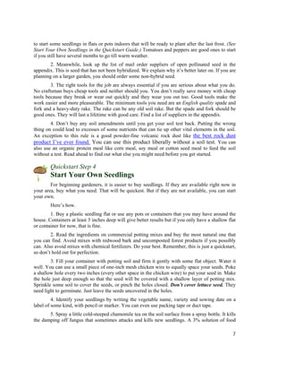 to start some seedlings in flats or pots indoors that will be ready to plant after the last frost. (See
Start Your Own Seedlings in the Quickstart Guide.) Tomatoes and peppers are good ones to start
if you still have several months to go till warm weather.
        2. Meanwhile, look up the list of mail order suppliers of open pollinated seed in the
appendix. This is seed that has not been hybridized. We explain why it’s better later on. If you are
planning on a larger garden, you should order some non-hybrid seed.
        3. The right tools for the job are always essential if you are serious about what you do.
No craftsman buys cheap tools and neither should you. You don’t really save money with cheap
tools because they break or wear out quickly and they wear you out too. Good tools make the
work easier and more pleasurable. The minimum tools you need are an English quality spade and
fork and a heavy-duty rake. The rake can be any old soil rake. But the spade and fork should be
good ones. They will last a lifetime with good care. Find a list of suppliers in the appendix.
        4. Don’t buy any soil amendments until you get your soil test back. Putting the wrong
thing on could lead to excesses of some nutrients that can tie up other vital elements in the soil.
An exception to this rule is a good powder-fine volcanic rock dust like the best rock dust
product I’ve ever found. You can use this product liberally without a soil test. You can
also use an organic protein meal like corn meal, soy meal or cotton seed meal to feed the soil
without a test. Read ahead to find out what else you might need before you get started.

        Quickstart Step 4
        Start Your Own Seedlings
        For beginning gardeners, it is easier to buy seedlings. If they are available right now in
your area, buy what you need. That will be quickest. But if they are not available, you can start
your own.
        Here’s how.
        1. Buy a plastic seedling flat or use any pots or containers that you may have around the
house. Containers at least 3 inches deep will give better results but if you only have a shallow flat
or container for now, that is fine.
        2. Read the ingredients on commercial potting mixes and buy the most natural one that
you can find. Avoid mixes with redwood bark and uncomposted forest products if you possibly
can. Also avoid mixes with chemical fertilizers. Do your best. Remember, this is just a quickstart,
so don’t hold out for perfection.
        3. Fill your container with potting soil and firm it gently with some flat object. Water it
well. You can use a small piece of one-inch mesh chicken wire to equally space your seeds. Poke
a shallow hole every two inches (every other space in the chicken wire) to put your seed in. Make
the hole just deep enough so that the seed will be covered with a shallow layer of potting mix.
Sprinkle some soil to cover the seeds, or pinch the holes closed. Don’t cover lettuce seed. They
need light to germinate. Just leave the seeds uncovered in the holes.
         4. Identify your seedlings by writing the vegetable name, variety and sowing date on a
label of some kind, with pencil or marker. You can even use packing tape or duct tape.
       5. Spray a little cold-steeped chamomile tea on the soil surface from a spray bottle. It kills
the damping off fungus that sometimes attacks and kills new seedlings. A 3% solution of food

                                                                                                     7
 