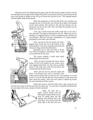 Bring the tool to the upright position again, push the fork another couple of inches into the
soil and repeat the leverage action. Repeat this process several times until you get the tines all the
way in the ground as deeply as they will go to loosen the top foot of soil. This repeated motion
will thoroughly break up the ground.
                                   Resist the temptation to stick the fork all the way in before you
                            leverage the soil. If you do this, you will just have slabs of soil instead
                            of nice loose crumbs. This process is fun and easy because you are
                            letting the tool do all the work. This will make the dig that you are
                            about to do very easy.
                                    Next, dig a trench across the width of the bed, at one end, 1
                            foot wide and 1 foot deep as illustrated on the left. Make sure you are
                            standing on a digging board to avoid re-compacting the soil that you
                            just loosened. Place the soil into a wheelbarrow or 5 gallon buckets
                            and dump it at the other end of the bed.
                                  Now, step down into the trench and with a
                            digging fork, loosen the soil at the bottom of the
                            trench another 1 foot deep, using the same back and
                            forward rocking motion described above.
                                  Remember not to sink your fork in all the
                            way before leveraging it downwards. That is hard
                            on you and hard on your tool.
                                 The correct method is much more easily
                            demonstrated than described.
                                    After you have loosened the lower twelve
                            inches of soil in the bottom of your trench, move
                            your digging board back one foot and cut another
                            trench 1 foot wide next to the first and throw the
                            soil forward into the first trench.
                                    Don’t pick the soil up with the spade and
                            throw it far forward. Just scoot it forwards a few
                            inches into the trench that is in front of you. The tendency is to want
                            to throw it too far forward. But the correct method is much easier and
                            takes much less energy. After your next trench is opened up, loosen
                            the soil at the bottom of this one too.
                                      Repeat this process until the entire bed is dug, using the soil
from the first trench to fill the last one at the other end. You now have a beautiful raised bed that
you can shape with a rake, compost, fertilize and plant!
                                                Shape the bed into a
                                         gently curved mound with the
                                         sides gently sloped. Break up any
                                         clods by raking them into the
                                         pathway and crushing them with
                                         your boots. Or you may crush the
                                         clods right in the bed with your


                                                                                                   71
 